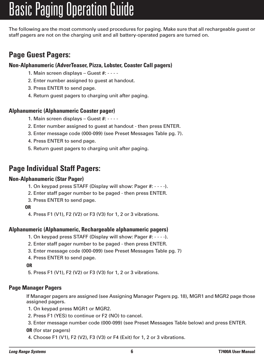 Basic Paging Operation GuideThe following are the most commonly used procedures for paging. Make sure that all rechargeable guest orstaff pagers are not on the charging unit and all battery-operated pagers are turned on.Page Guest Pagers: Non-Alphanumeric (AdverTeaser, Pizza, Lobster, Coaster Call pagers)1. Main screen displays – Guest #: - - - - 2. Enter number assigned to guest at handout.3. Press ENTER to send page.4. Return guest pagers to charging unit after paging.Alphanumeric (Alphanumeric Coaster pager) 1. Main screen displays – Guest #: - - - -2. Enter number assigned to guest at handout - then press ENTER.3. Enter message code (000-099) (see Preset Messages Table pg. 7).4. Press ENTER to send page.5. Return guest pagers to charging unit after paging.Page Individual Staff Pagers: Non-Alphanumeric (Star Pager)1. On keypad press STAFF (Display will show: Pager #: - - - -).2. Enter staff pager number to be paged - then press ENTER.3. Press ENTER to send page.OR4. Press F1 (V1), F2 (V2) or F3 (V3) for 1, 2 or 3 vibrations.Alphanumeric (Alphanumeric, Rechargeable alphanumeric pagers)1. On keypad press STAFF (Display will show: Pager #: - - - -).2. Enter staff pager number to be paged - then press ENTER.3. Enter message code (000-099) (see Preset Messages Table pg. 7)4. Press ENTER to send page.OR5. Press F1 (V1), F2 (V2) or F3 (V3) for 1, 2 or 3 vibrations.Page Manager PagersIf Manager pagers are assigned (see Assigning Manager Pagers pg. 18), MGR1 and MGR2 page thoseassigned pagers.1. On keypad press MGR1 or MGR2.2. Press F1 (YES) to continue or F2 (NO) to cancel. 3. Enter message number code (000-099) (see Preset Messages Table below) and press ENTER.OR (for star pagers)4. Choose F1 (V1), F2 (V2), F3 (V3) or F4 (Exit) for 1, 2 or 3 vibrations.Long Range Systems 6T7400A User Manual