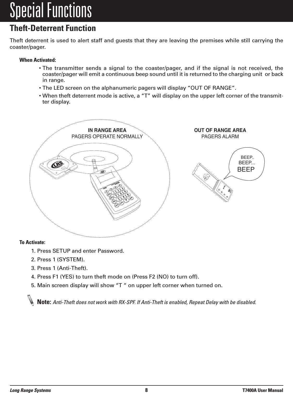Special FunctionsTheft-Deterrent Function Theft deterrent is used to alert staff and guests that they are leaving the premises while still carrying thecoaster/pager. When Activated:• The  transmitter  sends  a  signal  to  the  coaster/pager,  and  if  the  signal  is  not  received,  thecoaster/pager will emit a continuous beep sound until it is returned to the charging unit  or backin range.• The LED screen on the alphanumeric pagers will display “OUT OF RANGE”.• When theft deterrent mode is active, a “T” will display on the upper left corner of the transmit-ter display.To Activate:1. Press SETUP and enter Password.2. Press 1 (SYSTEM).3. Press 1 (Anti-Theft).4. Press F1 (YES) to turn theft mode on (Press F2 (NO) to turn off).5. Main screen display will show “T “ on upper left corner when turned on.Note: Anti-Theft does not work with RX-SPF. If Anti-Theft is enabled, Repeat Delay with be disabled.1234800.437.4996www.pager.netStar PagerIN RANGE AREAPAGERS OPERATE NORMALLYOUT OF RANGE AREAPAGERS ALARM BEEP..BEEP...BEEPSETUPMGR1MGR2STAFFCLEARENTER1234567890ABCDEFGHIJKLMNOPQRSTUVWXYZ[T7400ALong Range Systems800.437.4996F1F2F3F4Long Range Systems 8T7400A User Manual