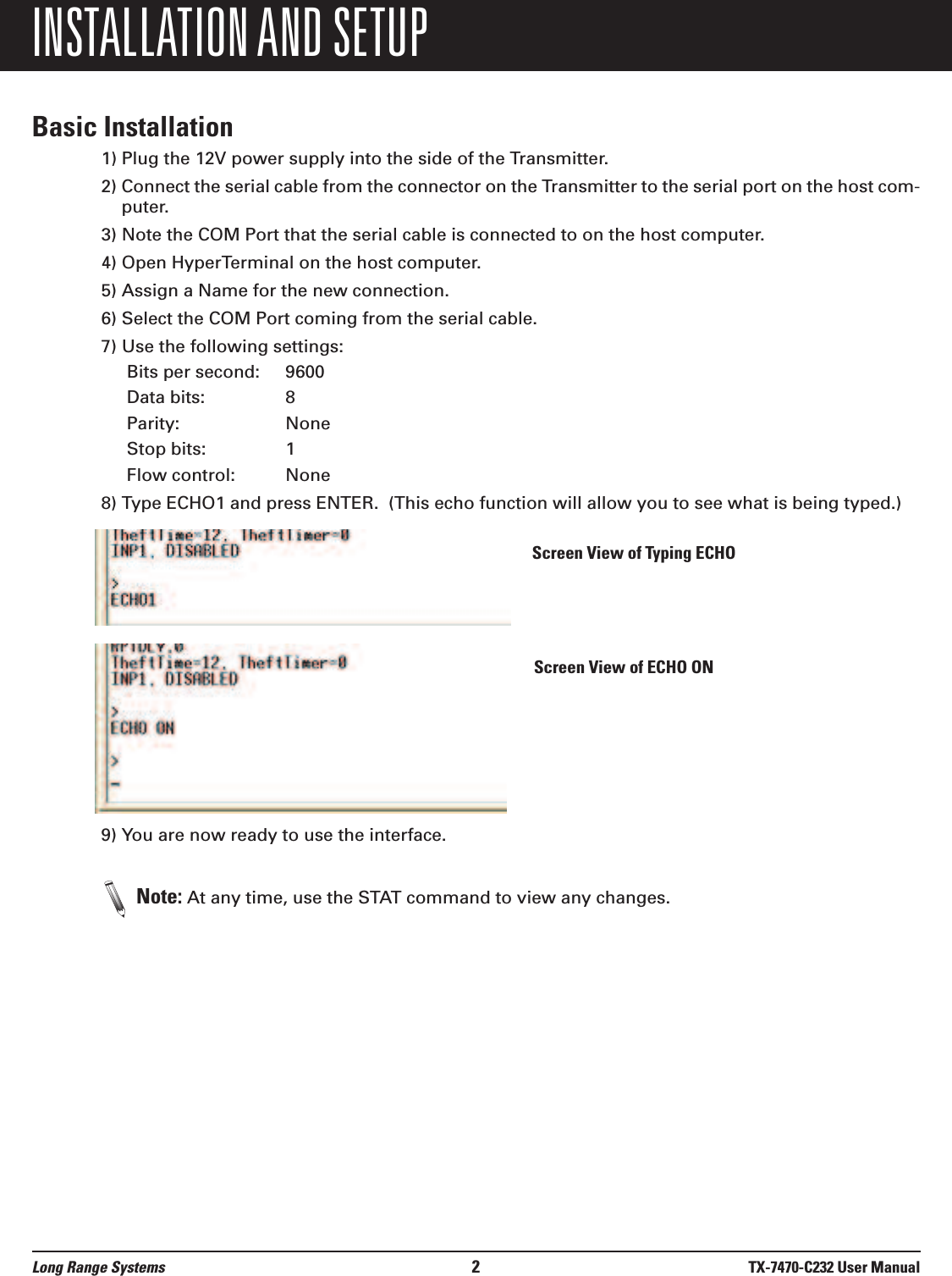 INSTALLATION AND SETUPBasic Installation1) Plug the 12V power supply into the side of the Transmitter.2) Connect the serial cable from the connector on the Transmitter to the serial port on the host com-puter.3) Note the COM Port that the serial cable is connected to on the host computer.4) Open HyperTerminal on the host computer.5) Assign a Name for the new connection.6) Select the COM Port coming from the serial cable.7) Use the following settings:Bits per second: 9600Data bits: 8Parity: NoneStop bits: 1Flow control: None8) Type ECHO1 and press ENTER.  (This echo function will allow you to see what is being typed.)9) You are now ready to use the interface.Note: At any time, use the STAT command to view any changes.Long Range Systems 2TX-7470-C232 User ManualScreen View of ECHO ONScreen View of Typing ECHO