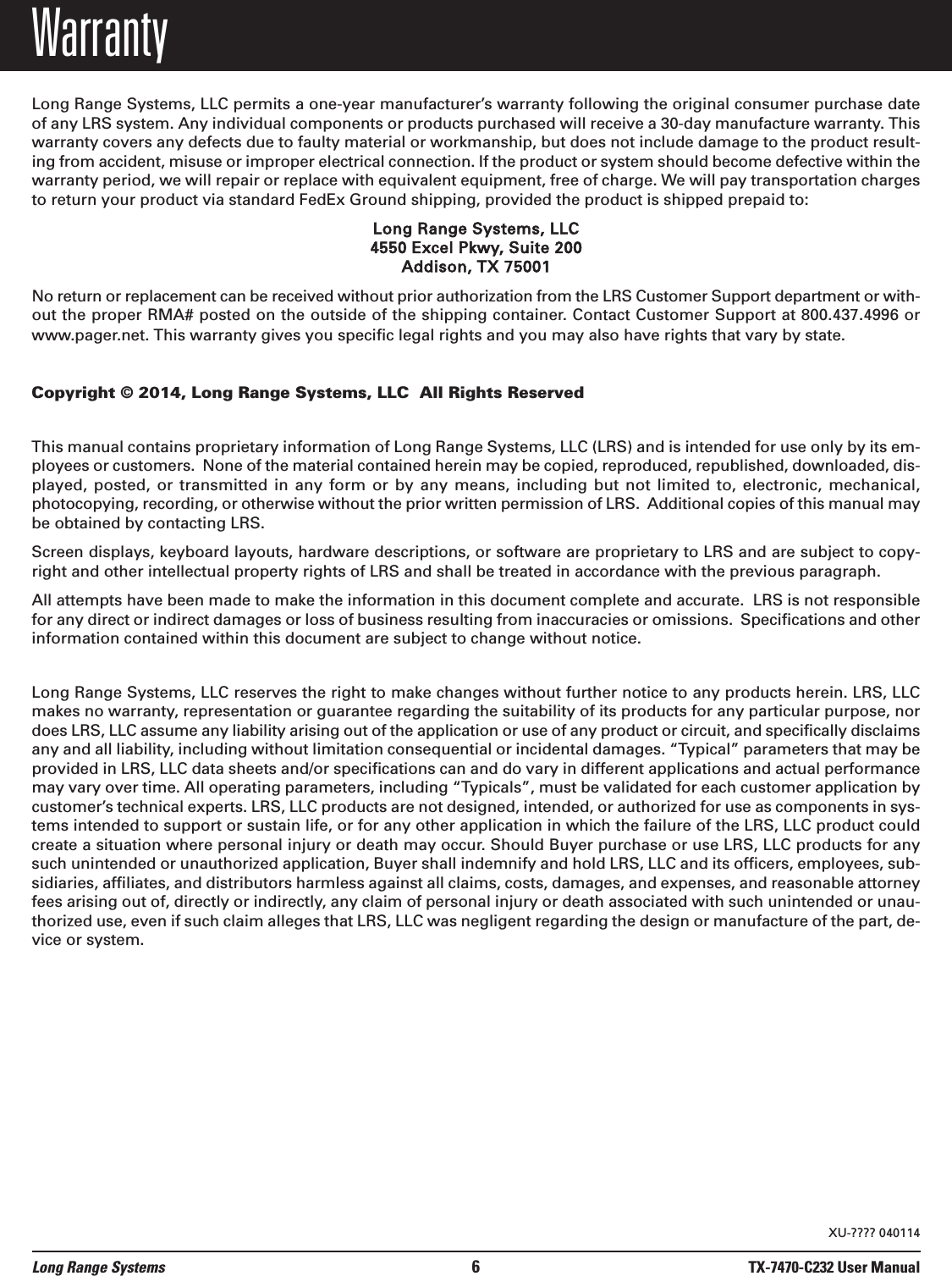 WarrantyLong Range Systems, LLC permits a one-year manufacturer’s warranty following the original consumer purchase dateof any LRS system. Any individual components or products purchased will receive a 30-day manufacture warranty. Thiswarranty covers any defects due to faulty material or workmanship, but does not include damage to the product result-ing from accident, misuse or improper electrical connection. If the product or system should become defective within thewarranty period, we will repair or replace with equivalent equipment, free of charge. We will pay transportation chargesto return your product via standard FedEx Ground shipping, provided the product is shipped prepaid to:Long Range Systems, LLC4550 Excel Pkwy, Suite 200Addison, TX 75001No return or replacement can be received without prior authorization from the LRS Customer Support department or with-out the proper RMA# posted on the outside of the shipping container. Contact Customer Support at 800.437.4996 orwww.pager.net. This warranty gives you specific legal rights and you may also have rights that vary by state.Copyright © 2014, Long Range Systems, LLC  All Rights ReservedThis manual contains proprietary information of Long Range Systems, LLC (LRS) and is intended for use only by its em-ployees or customers.  None of the material contained herein may be copied, reproduced, republished, downloaded, dis-played, posted,  or  transmitted  in  any  form  or  by any  means,  including  but  not  limited  to,  electronic, mechanical,photocopying, recording, or otherwise without the prior written permission of LRS.  Additional copies of this manual maybe obtained by contacting LRS.Screen displays, keyboard layouts, hardware descriptions, or software are proprietary to LRS and are subject to copy-right and other intellectual property rights of LRS and shall be treated in accordance with the previous paragraph.All attempts have been made to make the information in this document complete and accurate.  LRS is not responsiblefor any direct or indirect damages or loss of business resulting from inaccuracies or omissions.  Specifications and otherinformation contained within this document are subject to change without notice.Long Range Systems, LLC reserves the right to make changes without further notice to any products herein. LRS, LLCmakes no warranty, representation or guarantee regarding the suitability of its products for any particular purpose, nordoes LRS, LLC assume any liability arising out of the application or use of any product or circuit, and specifically disclaimsany and all liability, including without limitation consequential or incidental damages. “Typical” parameters that may beprovided in LRS, LLC data sheets and/or specifications can and do vary in different applications and actual performancemay vary over time. All operating parameters, including “Typicals”, must be validated for each customer application bycustomer’s technical experts. LRS, LLC products are not designed, intended, or authorized for use as components in sys-tems intended to support or sustain life, or for any other application in which the failure of the LRS, LLC product couldcreate a situation where personal injury or death may occur. Should Buyer purchase or use LRS, LLC products for anysuch unintended or unauthorized application, Buyer shall indemnify and hold LRS, LLC and its officers, employees, sub-sidiaries, affiliates, and distributors harmless against all claims, costs, damages, and expenses, and reasonable attorneyfees arising out of, directly or indirectly, any claim of personal injury or death associated with such unintended or unau-thorized use, even if such claim alleges that LRS, LLC was negligent regarding the design or manufacture of the part, de-vice or system.Long Range Systems 6TX-7470-C232 User ManualXU-???? 040114