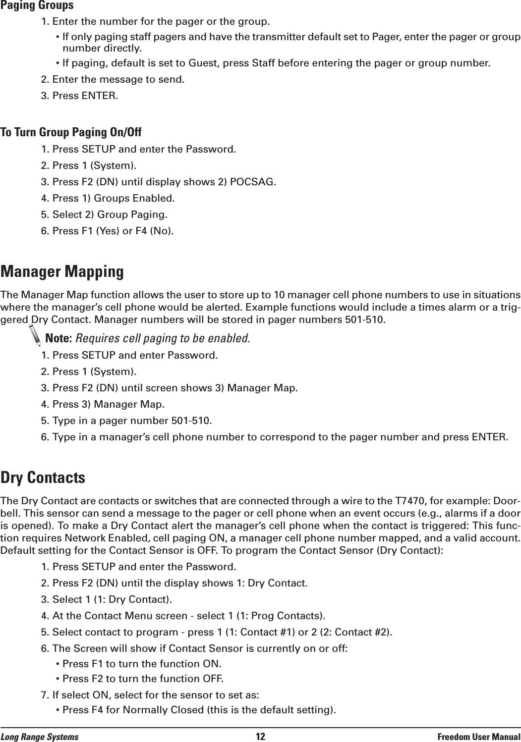 Paging Groups1. Enter the number for the pager or the group.• If only paging staff pagers and have the transmitter default set to Pager, enter the pager or groupnumber directly.• If paging, default is set to Guest, press Staff before entering the pager or group number.2. Enter the message to send.3. Press ENTER.To Turn Group Paging On/Off1. Press SETUP and enter the Password.2. Press 1 (System). 3. Press F2 (DN) until display shows 2) POCSAG.4. Press 1) Groups Enabled.5. Select 2) Group Paging.6. Press F1 (Yes) or F4 (No).Manager MappingThe Manager Map function allows the user to store up to 10 manager cell phone numbers to use in situationswhere the manager’s cell phone would be alerted. Example functions would include a times alarm or a trig-gered Dry Contact. Manager numbers will be stored in pager numbers 501-510. Note: Requires cell paging to be enabled.1. Press SETUP and enter Password.2. Press 1 (System).3. Press F2 (DN) until screen shows 3) Manager Map.4. Press 3) Manager Map.5. Type in a pager number 501-510.6. Type in a manager’s cell phone number to correspond to the pager number and press ENTER.Dry ContactsThe Dry Contact are contacts or switches that are connected through a wire to the T7470, for example: Door-bell. This sensor can send a message to the pager or cell phone when an event occurs (e.g., alarms if a dooris opened). To make a Dry Contact alert the manager’s cell phone when the contact is triggered: This func-tion requires Network Enabled, cell paging ON, a manager cell phone number mapped, and a valid account.Default setting for the Contact Sensor is OFF. To program the Contact Sensor (Dry Contact):1. Press SETUP and enter the Password.2. Press F2 (DN) until the display shows 1: Dry Contact. 3. Select 1 (1: Dry Contact).4. At the Contact Menu screen - select 1 (1: Prog Contacts).5. Select contact to program - press 1 (1: Contact #1) or 2 (2: Contact #2).6. The Screen will show if Contact Sensor is currently on or off:• Press F1 to turn the function ON.• Press F2 to turn the function OFF.7. If select ON, select for the sensor to set as:• Press F4 for Normally Closed (this is the default setting).Long Range Systems 12 Freedom User Manual