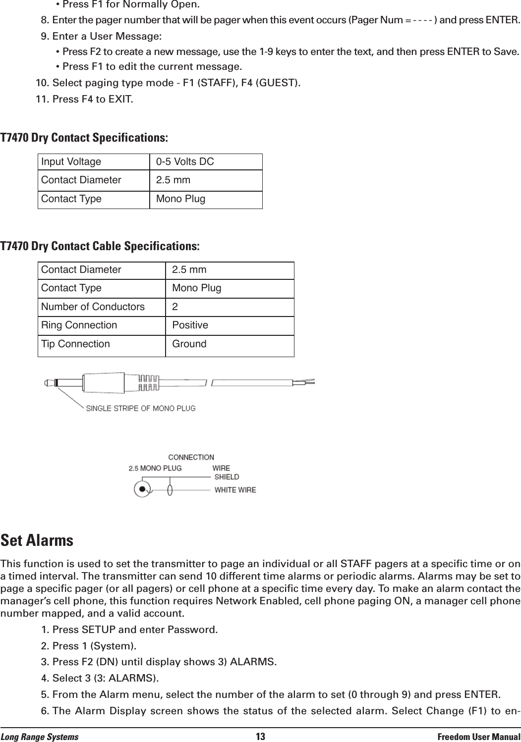 • Press F1 for Normally Open.8. Enter the pager number that will be pager when this event occurs (Pager Num = - - - - ) and press ENTER.9. Enter a User Message:• Press F2 to create a new message, use the 1-9 keys to enter the text, and then press ENTER to Save.• Press F1 to edit the current message. 10. Select paging type mode - F1 (STAFF), F4 (GUEST).11. Press F4 to EXIT.T7470 Dry Contact Specifications:T7470 Dry Contact Cable Specifications:Set AlarmsThis function is used to set the transmitter to page an individual or all STAFF pagers at a specific time or ona timed interval. The transmitter can send 10 different time alarms or periodic alarms. Alarms may be set topage a specific pager (or all pagers) or cell phone at a specific time every day. To make an alarm contact themanager’s cell phone, this function requires Network Enabled, cell phone paging ON, a manager cell phonenumber mapped, and a valid account.1. Press SETUP and enter Password.2. Press 1 (System).3. Press F2 (DN) until display shows 3) ALARMS.4. Select 3 (3: ALARMS).5. From the Alarm menu, select the number of the alarm to set (0 through 9) and press ENTER.6. The  Alarm Display screen  shows the status  of the selected  alarm. Select Change  (F1) to en-Input VoltageContact DiameterContact Type0-5 Volts DC2.5 mmMono PlugContact DiameterContact TypeNumber of ConductorsRing ConnectionTip Connection2.5 mmMono Plug2PositiveGroundLong Range Systems 13 Freedom User Manual