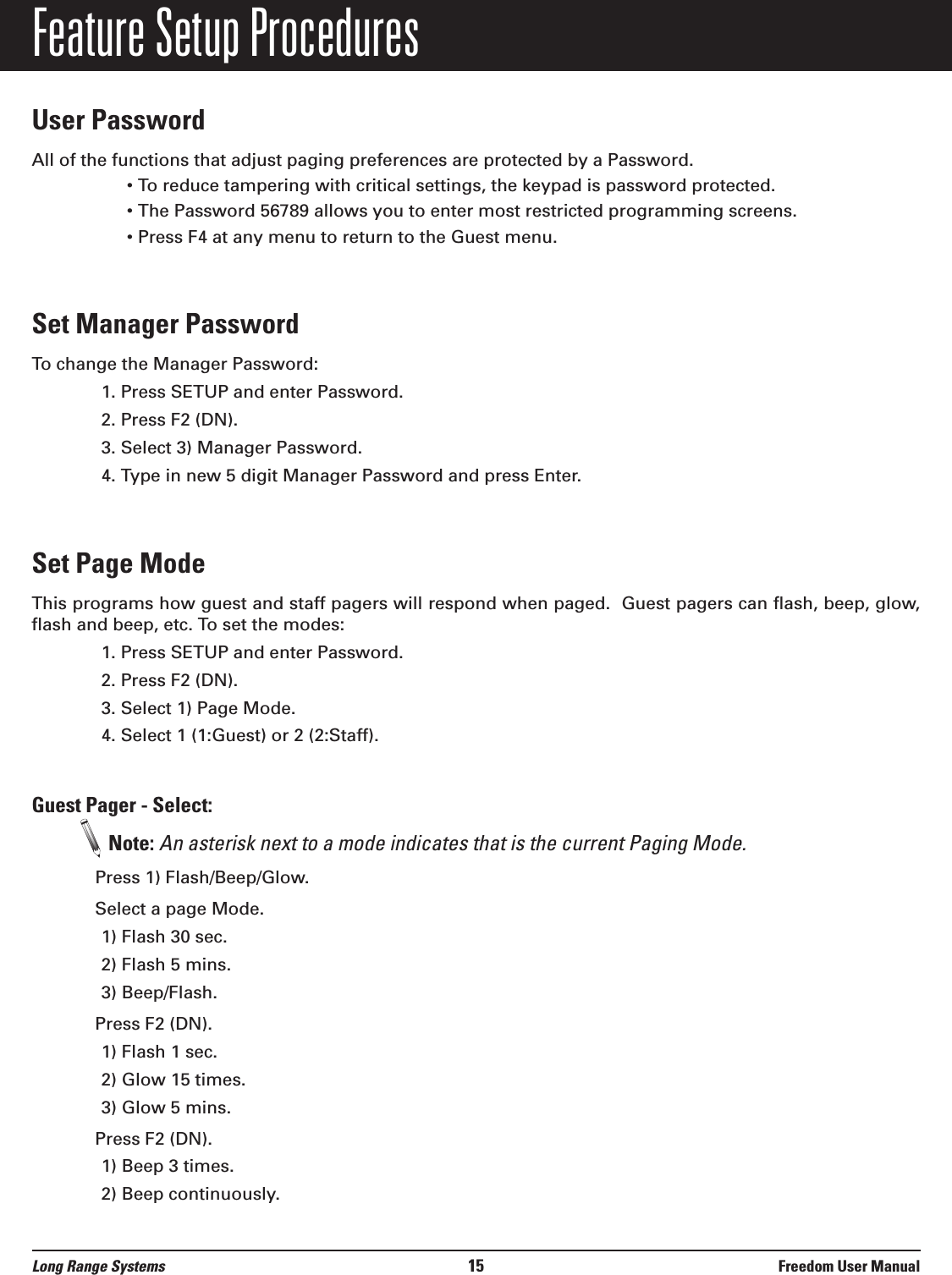 Feature Setup ProceduresUser PasswordAll of the functions that adjust paging preferences are protected by a Password.• To reduce tampering with critical settings, the keypad is password protected.• The Password 56789 allows you to enter most restricted programming screens.• Press F4 at any menu to return to the Guest menu.Set Manager PasswordTo change the Manager Password:1. Press SETUP and enter Password.2. Press F2 (DN).3. Select 3) Manager Password.4. Type in new 5 digit Manager Password and press Enter.Set Page ModeThis programs how guest and staff pagers will respond when paged.  Guest pagers can flash, beep, glow,flash and beep, etc. To set the modes:1. Press SETUP and enter Password.2. Press F2 (DN).3. Select 1) Page Mode.4. Select 1 (1:Guest) or 2 (2:Staff).Guest Pager - Select: Note: An asterisk next to a mode indicates that is the current Paging Mode.Press 1) Flash/Beep/Glow.Select a page Mode.1) Flash 30 sec.2) Flash 5 mins.3) Beep/Flash.Press F2 (DN).1) Flash 1 sec.2) Glow 15 times.3) Glow 5 mins.Press F2 (DN).1) Beep 3 times.2) Beep continuously.Long Range Systems 15 Freedom User Manual