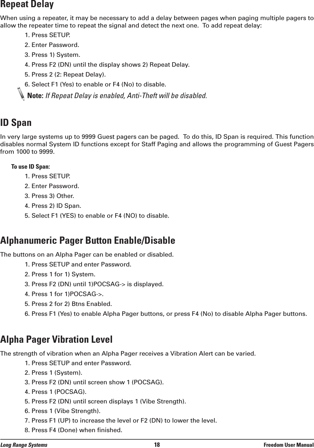 Repeat DelayWhen using a repeater, it may be necessary to add a delay between pages when paging multiple pagers toallow the repeater time to repeat the signal and detect the next one.  To add repeat delay:1. Press SETUP.2. Enter Password.3. Press 1) System.4. Press F2 (DN) until the display shows 2) Repeat Delay.5. Press 2 (2: Repeat Delay).6. Select F1 (Yes) to enable or F4 (No) to disable.Note: If Repeat Delay is enabled, Anti-Theft will be disabled.ID SpanIn very large systems up to 9999 Guest pagers can be paged.  To do this, ID Span is required. This functiondisables normal System ID functions except for Staff Paging and allows the programming of Guest Pagersfrom 1000 to 9999. To use ID Span:1. Press SETUP.2. Enter Password.3. Press 3) Other.4. Press 2) ID Span.5. Select F1 (YES) to enable or F4 (NO) to disable.Alphanumeric Pager Button Enable/DisableThe buttons on an Alpha Pager can be enabled or disabled.1. Press SETUP and enter Password.2. Press 1 for 1) System.3. Press F2 (DN) until 1)POCSAG-&gt; is displayed.4. Press 1 for 1)POCSAG-&gt;.5. Press 2 for 2) Btns Enabled.6. Press F1 (Yes) to enable Alpha Pager buttons, or press F4 (No) to disable Alpha Pager buttons.Alpha Pager Vibration LevelThe strength of vibration when an Alpha Pager receives a Vibration Alert can be varied.1. Press SETUP and enter Password.2. Press 1 (System). 3. Press F2 (DN) until screen show 1 (POCSAG).4. Press 1 (POCSAG).5. Press F2 (DN) until screen displays 1 (Vibe Strength).6. Press 1 (Vibe Strength).7. Press F1 (UP) to increase the level or F2 (DN) to lower the level. 8. Press F4 (Done) when finished.Long Range Systems 18 Freedom User Manual