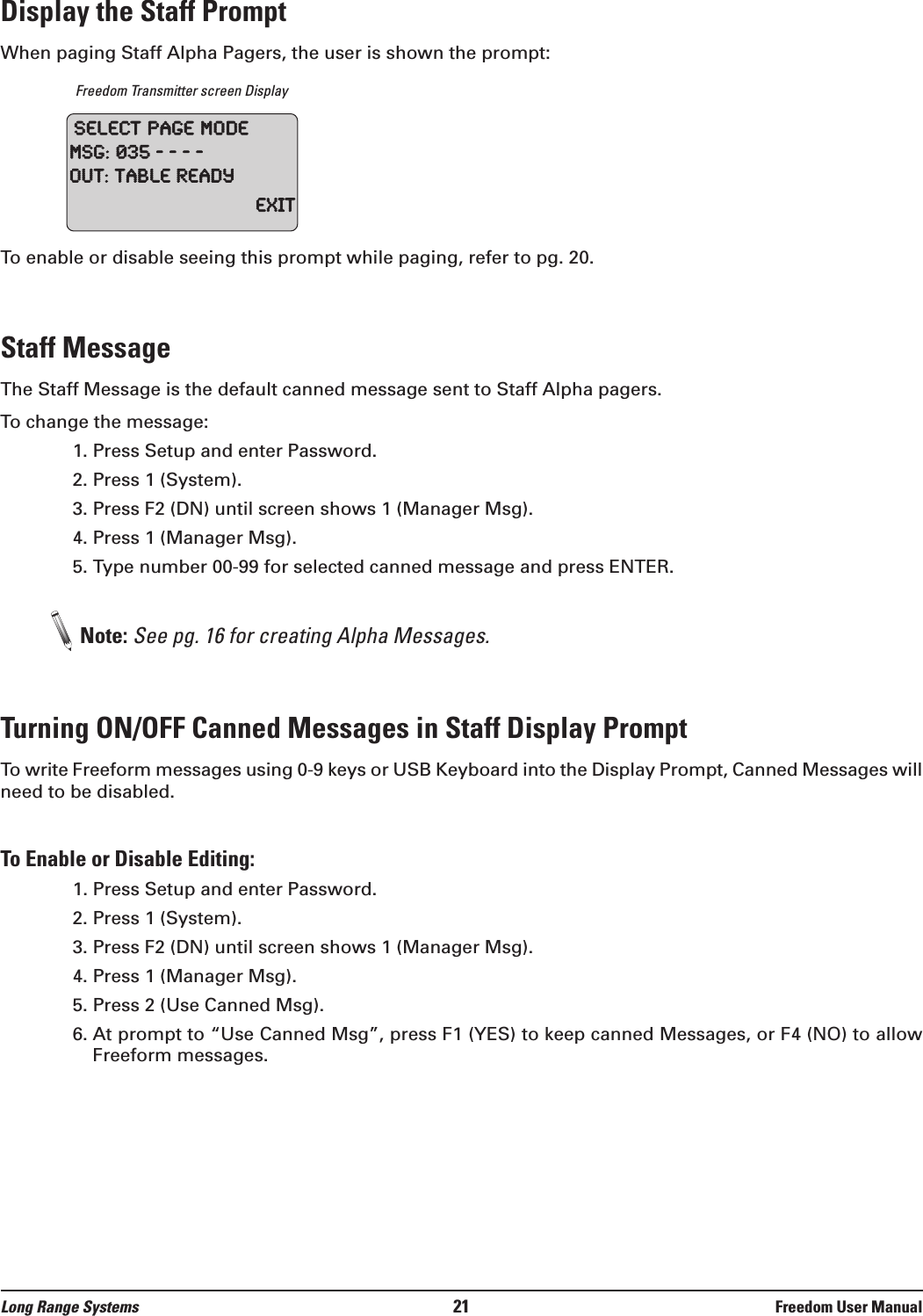 Long Range Systems 21 Freedom User ManualDisplay the Staff PromptWhen paging Staff Alpha Pagers, the user is shown the prompt:Freedom Transmitter screen DisplayTo enable or disable seeing this prompt while paging, refer to pg. 20.Staff MessageThe Staff Message is the default canned message sent to Staff Alpha pagers. To change the message:1. Press Setup and enter Password.2. Press 1 (System).3. Press F2 (DN) until screen shows 1 (Manager Msg).4. Press 1 (Manager Msg).5. Type number 00-99 for selected canned message and press ENTER.Note: See pg. 16 for creating Alpha Messages.Turning ON/OFF Canned Messages in Staff Display Prompt To write Freeform messages using 0-9 keys or USB Keyboard into the Display Prompt, Canned Messages willneed to be disabled.To Enable or Disable Editing:1. Press Setup and enter Password.2. Press 1 (System).3. Press F2 (DN) until screen shows 1 (Manager Msg).4. Press 1 (Manager Msg).5. Press 2 (Use Canned Msg).6. At prompt to “Use Canned Msg”, press F1 (YES) to keep canned Messages, or F4 (NO) to allowFreeform messages.SelectPageModeMSG:035----Out:TableReadyExit