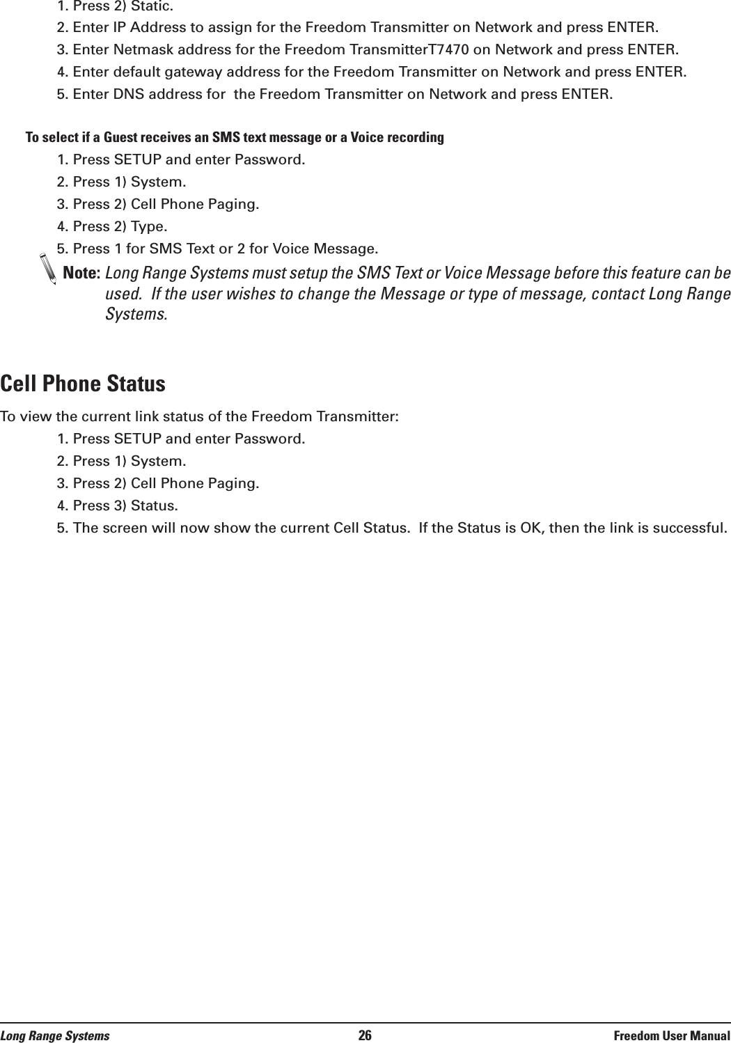 1. Press 2) Static.2. Enter IP Address to assign for the Freedom Transmitter on Network and press ENTER. 3. Enter Netmask address for the Freedom TransmitterT7470 on Network and press ENTER.  4. Enter default gateway address for the Freedom Transmitter on Network and press ENTER.5. Enter DNS address for  the Freedom Transmitter on Network and press ENTER.To select if a Guest receives an SMS text message or a Voice recording1. Press SETUP and enter Password.2. Press 1) System.3. Press 2) Cell Phone Paging.4. Press 2) Type.5. Press 1 for SMS Text or 2 for Voice Message.Note: Long Range Systems must setup the SMS Text or Voice Message before this feature can beused.  If the user wishes to change the Message or type of message, contact Long RangeSystems.Cell Phone StatusTo view the current link status of the Freedom Transmitter:1. Press SETUP and enter Password.2. Press 1) System.3. Press 2) Cell Phone Paging.4. Press 3) Status.5. The screen will now show the current Cell Status.  If the Status is OK, then the link is successful.Long Range Systems 26 Freedom User Manual