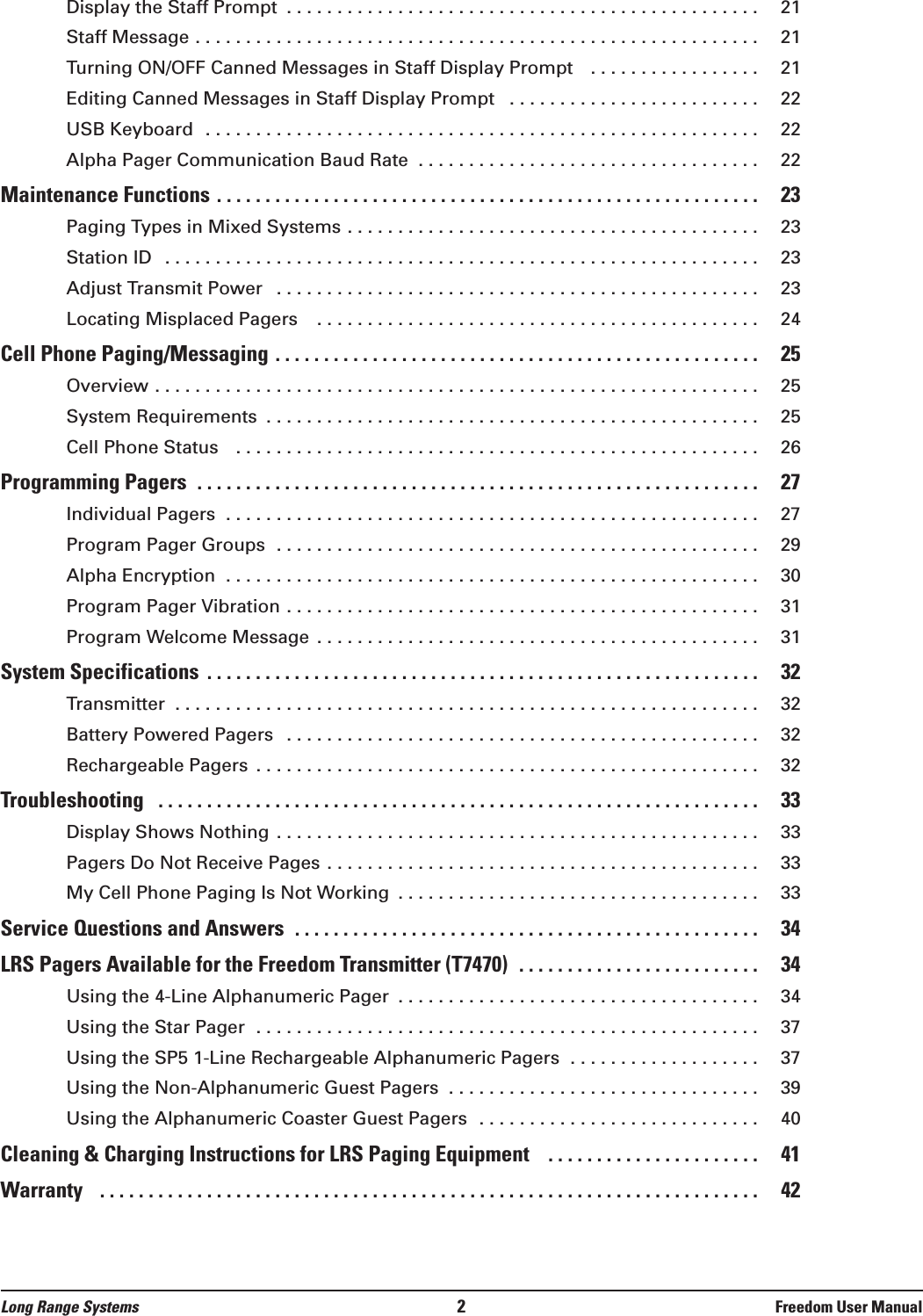 Display the Staff Prompt  . . . . . . . . . . . . . . . . . . . . . . . . . . . . . . . . . . . . . . . . . . . . . . . 21Staff Message . . . . . . . . . . . . . . . . . . . . . . . . . . . . . . . . . . . . . . . . . . . . . . . . . . . . . . . . 21Turning ON/OFF Canned Messages in Staff Display Prompt   . . . . . . . . . . . . . . . . . 21Editing Canned Messages in Staff Display Prompt  . . . . . . . . . . . . . . . . . . . . . . . . . 22USB Keyboard  . . . . . . . . . . . . . . . . . . . . . . . . . . . . . . . . . . . . . . . . . . . . . . . . . . . . . . . 22Alpha Pager Communication Baud Rate  . . . . . . . . . . . . . . . . . . . . . . . . . . . . . . . . . . 22Maintenance Functions . . . . . . . . . . . . . . . . . . . . . . . . . . . . . . . . . . . . . . . . . . . . . . . . . . . . . . . . 23Paging Types in Mixed Systems . . . . . . . . . . . . . . . . . . . . . . . . . . . . . . . . . . . . . . . . . 23Station ID  . . . . . . . . . . . . . . . . . . . . . . . . . . . . . . . . . . . . . . . . . . . . . . . . . . . . . . . . . . . 23Adjust Transmit Power  . . . . . . . . . . . . . . . . . . . . . . . . . . . . . . . . . . . . . . . . . . . . . . . . 23Locating Misplaced Pagers   . . . . . . . . . . . . . . . . . . . . . . . . . . . . . . . . . . . . . . . . . . . . 24Cell Phone Paging/Messaging . . . . . . . . . . . . . . . . . . . . . . . . . . . . . . . . . . . . . . . . . . . . . . . . . . 25Overview . . . . . . . . . . . . . . . . . . . . . . . . . . . . . . . . . . . . . . . . . . . . . . . . . . . . . . . . . . . . 25System Requirements  . . . . . . . . . . . . . . . . . . . . . . . . . . . . . . . . . . . . . . . . . . . . . . . . . 25Cell Phone Status   . . . . . . . . . . . . . . . . . . . . . . . . . . . . . . . . . . . . . . . . . . . . . . . . . . . . 26Programming Pagers  . . . . . . . . . . . . . . . . . . . . . . . . . . . . . . . . . . . . . . . . . . . . . . . . . . . . . . . . . . 27Individual Pagers  . . . . . . . . . . . . . . . . . . . . . . . . . . . . . . . . . . . . . . . . . . . . . . . . . . . . . 27Program Pager Groups  . . . . . . . . . . . . . . . . . . . . . . . . . . . . . . . . . . . . . . . . . . . . . . . . 29Alpha Encryption  . . . . . . . . . . . . . . . . . . . . . . . . . . . . . . . . . . . . . . . . . . . . . . . . . . . . . 30Program Pager Vibration . . . . . . . . . . . . . . . . . . . . . . . . . . . . . . . . . . . . . . . . . . . . . . . 31Program Welcome Message . . . . . . . . . . . . . . . . . . . . . . . . . . . . . . . . . . . . . . . . . . . . 31System Specifications  . . . . . . . . . . . . . . . . . . . . . . . . . . . . . . . . . . . . . . . . . . . . . . . . . . . . . . . . . 32Transmitter  . . . . . . . . . . . . . . . . . . . . . . . . . . . . . . . . . . . . . . . . . . . . . . . . . . . . . . . . . . 32Battery Powered Pagers  . . . . . . . . . . . . . . . . . . . . . . . . . . . . . . . . . . . . . . . . . . . . . . . 32Rechargeable Pagers  . . . . . . . . . . . . . . . . . . . . . . . . . . . . . . . . . . . . . . . . . . . . . . . . . . 32Troubleshooting  . . . . . . . . . . . . . . . . . . . . . . . . . . . . . . . . . . . . . . . . . . . . . . . . . . . . . . . . . . . . . . 33Display Shows Nothing . . . . . . . . . . . . . . . . . . . . . . . . . . . . . . . . . . . . . . . . . . . . . . . . 33Pagers Do Not Receive Pages . . . . . . . . . . . . . . . . . . . . . . . . . . . . . . . . . . . . . . . . . . . 33My Cell Phone Paging Is Not Working  . . . . . . . . . . . . . . . . . . . . . . . . . . . . . . . . . . . . 33Service Questions and Answers  . . . . . . . . . . . . . . . . . . . . . . . . . . . . . . . . . . . . . . . . . . . . . . . . 34LRS Pagers Available for the Freedom Transmitter (T7470)  . . . . . . . . . . . . . . . . . . . . . . . . . 34Using the 4-Line Alphanumeric Pager  . . . . . . . . . . . . . . . . . . . . . . . . . . . . . . . . . . . . 34Using the Star Pager  . . . . . . . . . . . . . . . . . . . . . . . . . . . . . . . . . . . . . . . . . . . . . . . . . . 37Using the SP5 1-Line Rechargeable Alphanumeric Pagers  . . . . . . . . . . . . . . . . . . . 37Using the Non-Alphanumeric Guest Pagers  . . . . . . . . . . . . . . . . . . . . . . . . . . . . . . . 39Using the Alphanumeric Coaster Guest Pagers  . . . . . . . . . . . . . . . . . . . . . . . . . . . . 40Cleaning &amp; Charging Instructions for LRS Paging Equipment   . . . . . . . . . . . . . . . . . . . . . . 41Warranty   . . . . . . . . . . . . . . . . . . . . . . . . . . . . . . . . . . . . . . . . . . . . . . . . . . . . . . . . . . . . . . . . . . . . 42Long Range Systems 2Freedom User Manual