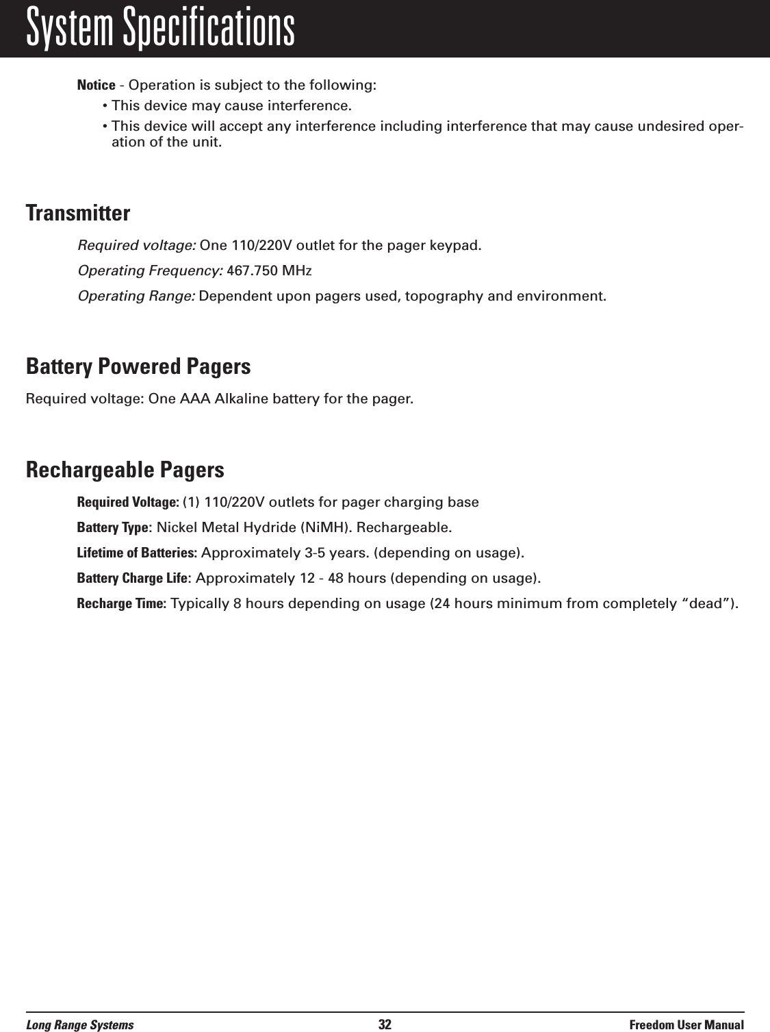 System SpecificationsNotice - Operation is subject to the following:• This device may cause interference.• This device will accept any interference including interference that may cause undesired oper-ation of the unit.TransmitterRequired voltage:One 110/220V outlet for the pager keypad.Operating Frequency:467.750 MHzOperating Range:Dependent upon pagers used, topography and environment.Battery Powered PagersRequired voltage: One AAA Alkaline battery for the pager.Rechargeable PagersRequired Voltage: (1) 110/220V outlets for pager charging baseBattery Type: Nickel Metal Hydride (NiMH). Rechargeable.Lifetime of Batteries: Approximately 3-5 years. (depending on usage).Battery Charge Life: Approximately 12 - 48 hours (depending on usage).Recharge Time: Typically 8 hours depending on usage (24 hours minimum from completely “dead”).Long Range Systems 32 Freedom User Manual