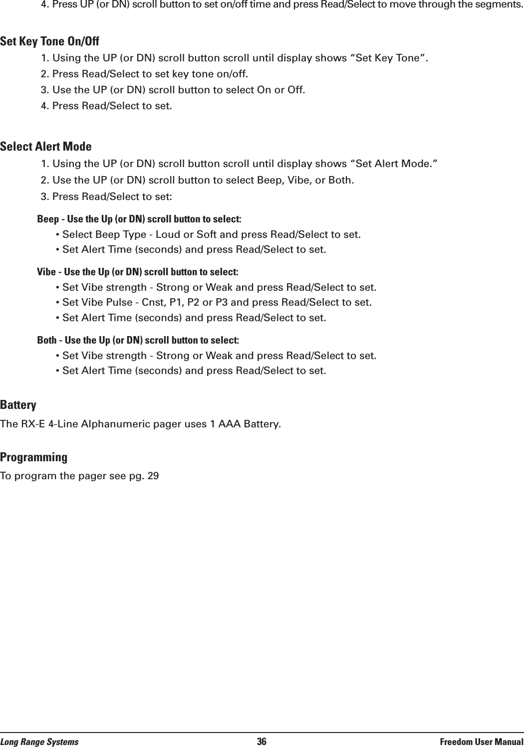 4. Press UP (or DN) scroll button to set on/off time and press Read/Select to move through the segments.Set Key Tone On/Off1. Using the UP (or DN) scroll button scroll until display shows “Set Key Tone”.2. Press Read/Select to set key tone on/off.3. Use the UP (or DN) scroll button to select On or Off.4. Press Read/Select to set.Select Alert Mode1. Using the UP (or DN) scroll button scroll until display shows “Set Alert Mode.”2. Use the UP (or DN) scroll button to select Beep, Vibe, or Both.3. Press Read/Select to set:Beep - Use the Up (or DN) scroll button to select:• Select Beep Type - Loud or Soft and press Read/Select to set.• Set Alert Time (seconds) and press Read/Select to set.Vibe - Use the Up (or DN) scroll button to select:• Set Vibe strength - Strong or Weak and press Read/Select to set.• Set Vibe Pulse - Cnst, P1, P2 or P3 and press Read/Select to set.• Set Alert Time (seconds) and press Read/Select to set.Both - Use the Up (or DN) scroll button to select:• Set Vibe strength - Strong or Weak and press Read/Select to set.• Set Alert Time (seconds) and press Read/Select to set.BatteryThe RX-E 4-Line Alphanumeric pager uses 1 AAA Battery.ProgrammingTo program the pager see pg. 29Long Range Systems 36 Freedom User Manual