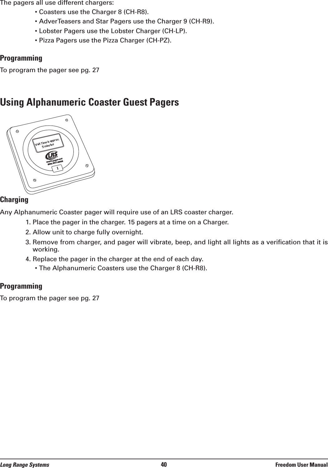 The pagers all use different chargers:• Coasters use the Charger 8 (CH-R8).• AdverTeasers and Star Pagers use the Charger 9 (CH-R9).• Lobster Pagers use the Lobster Charger (CH-LP).• Pizza Pagers use the Pizza Charger (CH-PZ).ProgrammingTo program the pager see pg. 27Using Alphanumeric Coaster Guest PagersChargingAny Alphanumeric Coaster pager will require use of an LRS coaster charger.  1. Place the pager in the charger. 15 pagers at a time on a Charger.2. Allow unit to charge fully overnight.3. Remove from charger, and pager will vibrate, beep, and light all lights as a verification that it isworking.4. Replace the pager in the charger at the end of each day.• The Alphanumeric Coasters use the Charger 8 (CH-R8).ProgrammingTo program the pager see pg. 271800.437.4996www.pager.netWait Time is approx.5 minutesLong Range Systems 40 Freedom User Manual