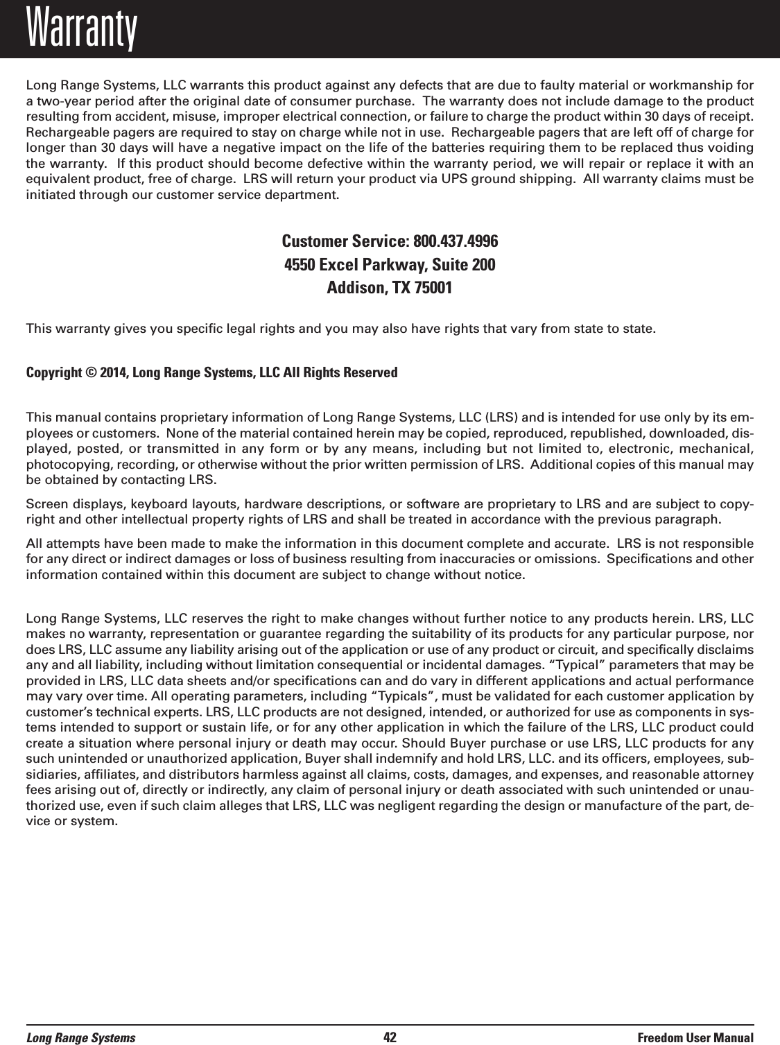 WarrantyLong Range Systems, LLC warrants this product against any defects that are due to faulty material or workmanship fora two-year period after the original date of consumer purchase.  The warranty does not include damage to the productresulting from accident, misuse, improper electrical connection, or failure to charge the product within 30 days of receipt.Rechargeable pagers are required to stay on charge while not in use.  Rechargeable pagers that are left off of charge forlonger than 30 days will have a negative impact on the life of the batteries requiring them to be replaced thus voidingthe warranty. If this product should become defective within the warranty period, we will repair or replace it with anequivalent product, free of charge.  LRS will return your product via UPS ground shipping.  All warranty claims must beinitiated through our customer service department.Customer Service: 800.437.4996 4550 Excel Parkway, Suite 200Addison, TX 75001This warranty gives you specific legal rights and you may also have rights that vary from state to state.Copyright © 2014, Long Range Systems, LLC All Rights ReservedThis manual contains proprietary information of Long Range Systems, LLC (LRS) and is intended for use only by its em-ployees or customers.  None of the material contained herein may be copied, reproduced, republished, downloaded, dis-played, posted,  or  transmitted  in  any  form  or  by any  means,  including but  not  limited to,  electronic,  mechanical,photocopying, recording, or otherwise without the prior written permission of LRS.  Additional copies of this manual maybe obtained by contacting LRS.Screen displays, keyboard layouts, hardware descriptions, or software are proprietary to LRS and are subject to copy-right and other intellectual property rights of LRS and shall be treated in accordance with the previous paragraph.All attempts have been made to make the information in this document complete and accurate.  LRS is not responsiblefor any direct or indirect damages or loss of business resulting from inaccuracies or omissions.  Specifications and otherinformation contained within this document are subject to change without notice.Long Range Systems, LLC reserves the right to make changes without further notice to any products herein. LRS, LLCmakes no warranty, representation or guarantee regarding the suitability of its products for any particular purpose, nordoes LRS, LLC assume any liability arising out of the application or use of any product or circuit, and specifically disclaimsany and all liability, including without limitation consequential or incidental damages. “Typical” parameters that may beprovided in LRS, LLC data sheets and/or specifications can and do vary in different applications and actual performancemay vary over time. All operating parameters, including “Typicals”, must be validated for each customer application bycustomer’s technical experts. LRS, LLC products are not designed, intended, or authorized for use as components in sys-tems intended to support or sustain life, or for any other application in which the failure of the LRS, LLC product couldcreate a situation where personal injury or death may occur. Should Buyer purchase or use LRS, LLC products for anysuch unintended or unauthorized application, Buyer shall indemnify and hold LRS, LLC. and its officers, employees, sub-sidiaries, affiliates, and distributors harmless against all claims, costs, damages, and expenses, and reasonable attorneyfees arising out of, directly or indirectly, any claim of personal injury or death associated with such unintended or unau-thorized use, even if such claim alleges that LRS, LLC was negligent regarding the design or manufacture of the part, de-vice or system.Long Range Systems 42 Freedom User Manual