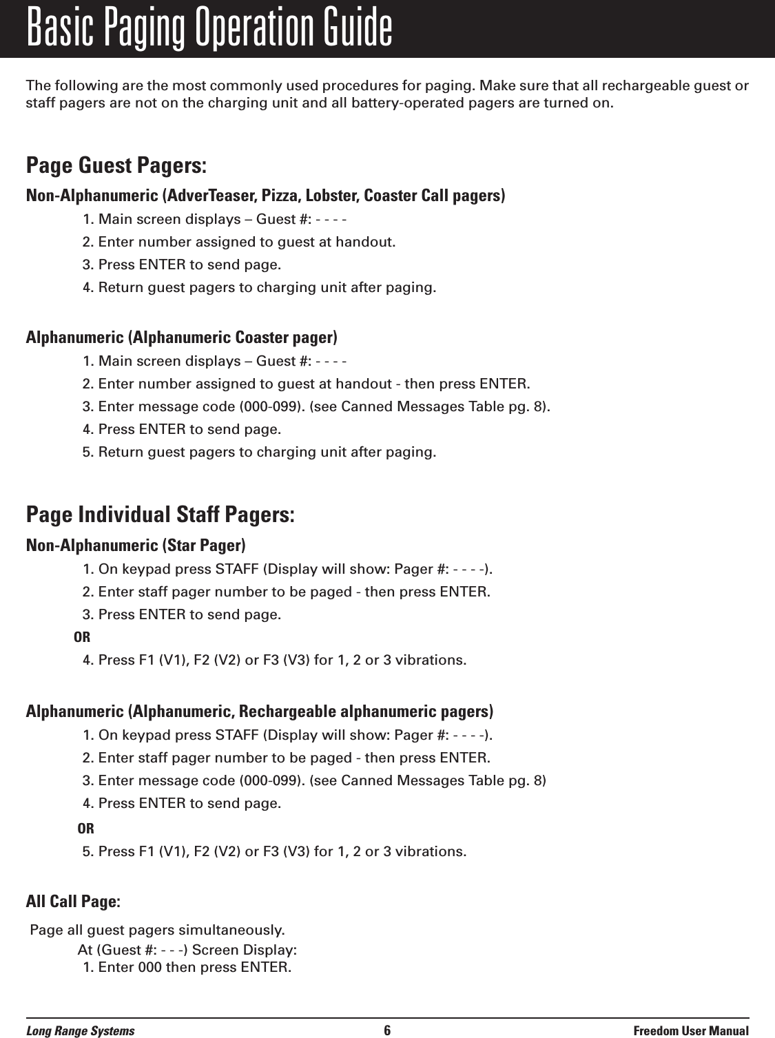 Basic Paging Operation GuideThe following are the most commonly used procedures for paging. Make sure that all rechargeable guest orstaff pagers are not on the charging unit and all battery-operated pagers are turned on.Page Guest Pagers: Non-Alphanumeric (AdverTeaser, Pizza, Lobster, Coaster Call pagers)1. Main screen displays – Guest #: - - - -2. Enter number assigned to guest at handout.3. Press ENTER to send page.4. Return guest pagers to charging unit after paging.Alphanumeric (Alphanumeric Coaster pager) 1. Main screen displays – Guest #: - - - -2. Enter number assigned to guest at handout - then press ENTER.3. Enter message code (000-099). (see Canned Messages Table pg. 8).4. Press ENTER to send page.5. Return guest pagers to charging unit after paging.Page Individual Staff Pagers: Non-Alphanumeric (Star Pager)1. On keypad press STAFF (Display will show: Pager #: - - - -).2. Enter staff pager number to be paged - then press ENTER.3. Press ENTER to send page.OR4. Press F1 (V1), F2 (V2) or F3 (V3) for 1, 2 or 3 vibrations.Alphanumeric (Alphanumeric, Rechargeable alphanumeric pagers)1. On keypad press STAFF (Display will show: Pager #: - - - -).2. Enter staff pager number to be paged - then press ENTER.3. Enter message code (000-099). (see Canned Messages Table pg. 8)4. Press ENTER to send page.OR5. Press F1 (V1), F2 (V2) or F3 (V3) for 1, 2 or 3 vibrations.All Call Page:Page all guest pagers simultaneously.At (Guest #: - - -) Screen Display:1. Enter 000 then press ENTER.Long Range Systems 6Freedom User Manual