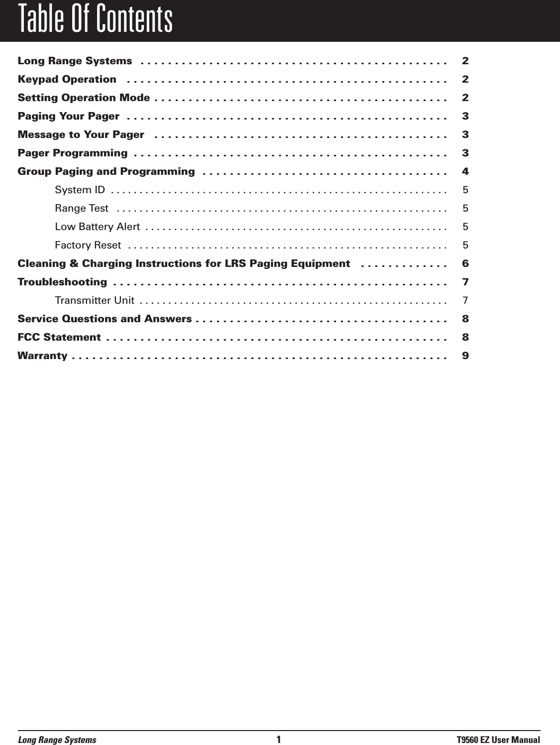 Table Of ContentsLong Range Systems  . . . . . . . . . . . . . . . . . . . . . . . . . . . . . . . . . . . . . . . . . . . . . 2Keypad Operation  . . . . . . . . . . . . . . . . . . . . . . . . . . . . . . . . . . . . . . . . . . . . . . . 2Setting Operation Mode . . . . . . . . . . . . . . . . . . . . . . . . . . . . . . . . . . . . . . . . . . . 2Paging Your Pager  . . . . . . . . . . . . . . . . . . . . . . . . . . . . . . . . . . . . . . . . . . . . . . . 3Message to Your Pager  . . . . . . . . . . . . . . . . . . . . . . . . . . . . . . . . . . . . . . . . . . . 3Pager Programming  . . . . . . . . . . . . . . . . . . . . . . . . . . . . . . . . . . . . . . . . . . . . . . 3Group Paging and Programming  . . . . . . . . . . . . . . . . . . . . . . . . . . . . . . . . . . . . 4System ID  . . . . . . . . . . . . . . . . . . . . . . . . . . . . . . . . . . . . . . . . . . . . . . . . . . . . . . . . . . . 5Range Test  . . . . . . . . . . . . . . . . . . . . . . . . . . . . . . . . . . . . . . . . . . . . . . . . . . . . . . . . . . 5Low Battery Alert  . . . . . . . . . . . . . . . . . . . . . . . . . . . . . . . . . . . . . . . . . . . . . . . . . . . . . 5Factory Reset  . . . . . . . . . . . . . . . . . . . . . . . . . . . . . . . . . . . . . . . . . . . . . . . . . . . . . . . . 5Cleaning &amp; Charging Instructions for LRS Paging Equipment   . . . . . . . . . . . . . 6Troubleshooting  . . . . . . . . . . . . . . . . . . . . . . . . . . . . . . . . . . . . . . . . . . . . . . . . . 7Transmitter Unit  . . . . . . . . . . . . . . . . . . . . . . . . . . . . . . . . . . . . . . . . . . . . . . . . . . . . . . 7Service Questions and Answers . . . . . . . . . . . . . . . . . . . . . . . . . . . . . . . . . . . . . 8FCC Statement  . . . . . . . . . . . . . . . . . . . . . . . . . . . . . . . . . . . . . . . . . . . . . . . . . . 8Warranty . . . . . . . . . . . . . . . . . . . . . . . . . . . . . . . . . . . . . . . . . . . . . . . . . . . . . . . 9Long Range Systems 1T9560 EZ User Manual