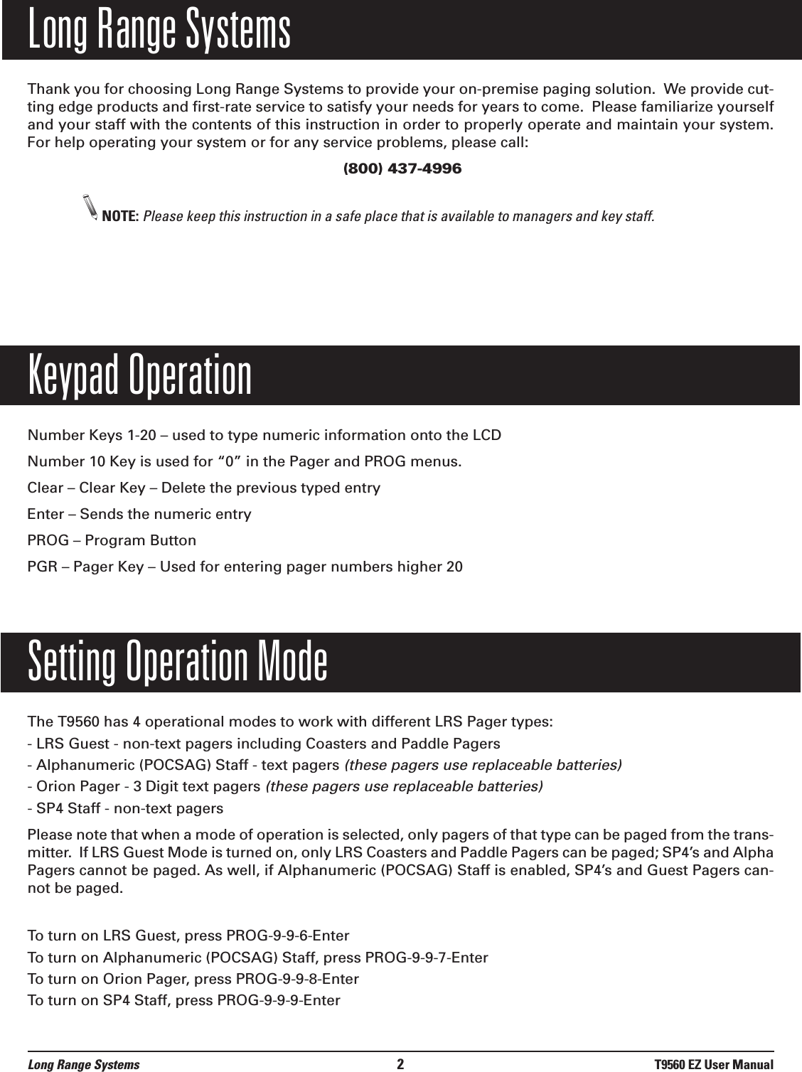 Long Range SystemsThank you for choosing Long Range Systems to provide your on-premise paging solution.  We provide cut-ting edge products and first-rate service to satisfy your needs for years to come.  Please familiarize yourselfand your staff with the contents of this instruction in order to properly operate and maintain your system.For help operating your system or for any service problems, please call:(800) 437-4996NOTE: Please keep this instruction in a safe place that is available to managers and key staff.Keypad OperationNumber Keys 1-20 – used to type numeric information onto the LCDNumber 10 Key is used for “0” in the Pager and PROG menus.Clear – Clear Key – Delete the previous typed entryEnter – Sends the numeric entry PROG – Program ButtonPGR – Pager Key – Used for entering pager numbers higher 20Setting Operation ModeThe T9560 has 4 operational modes to work with different LRS Pager types:- LRS Guest - non-text pagers including Coasters and Paddle Pagers- Alphanumeric (POCSAG) Staff - text pagers (these pagers use replaceable batteries)- Orion Pager - 3 Digit text pagers (these pagers use replaceable batteries)- SP4 Staff - non-text pagersPlease note that when a mode of operation is selected, only pagers of that type can be paged from the trans-mitter.  If LRS Guest Mode is turned on, only LRS Coasters and Paddle Pagers can be paged; SP4’s and AlphaPagers cannot be paged. As well, if Alphanumeric (POCSAG) Staff is enabled, SP4’s and Guest Pagers can-not be paged.To turn on LRS Guest, press PROG-9-9-6-EnterTo turn on Alphanumeric (POCSAG) Staff, press PROG-9-9-7-EnterTo turn on Orion Pager, press PROG-9-9-8-EnterTo turn on SP4 Staff, press PROG-9-9-9-EnterLong Range Systems 2T9560 EZ User Manual