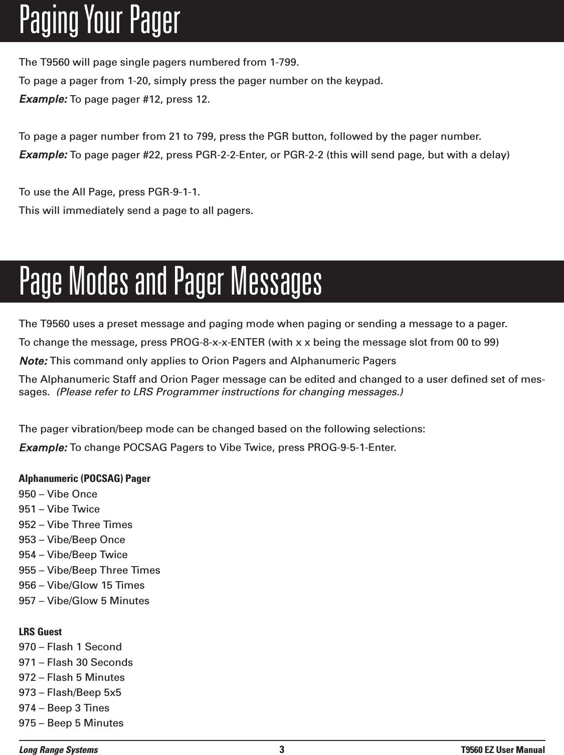 Paging Your PagerThe T9560 will page single pagers numbered from 1-799.To page a pager from 1-20, simply press the pager number on the keypad.Example:To page pager #12, press 12.To page a pager number from 21 to 799, press the PGR button, followed by the pager number.Example:To page pager #22, press PGR-2-2-Enter, or PGR-2-2 (this will send page, but with a delay)To use the All Page, press PGR-9-1-1.This will immediately send a page to all pagers.Page Modes and Pager MessagesThe T9560 uses a preset message and paging mode when paging or sending a message to a pager.To change the message, press PROG-8-x-x-ENTER (with x x being the message slot from 00 to 99)Note:This command only applies to Orion Pagers and Alphanumeric PagersThe Alphanumeric Staff and Orion Pager message can be edited and changed to a user defined set of mes-sages.  (Please refer to LRS Programmer instructions for changing messages.)The pager vibration/beep mode can be changed based on the following selections:Example:To change POCSAG Pagers to Vibe Twice, press PROG-9-5-1-Enter.  Alphanumeric (POCSAG) Pager950 – Vibe Once951 – Vibe Twice952 – Vibe Three Times953 – Vibe/Beep Once954 – Vibe/Beep Twice955 – Vibe/Beep Three Times956 – Vibe/Glow 15 Times957 – Vibe/Glow 5 MinutesLRS Guest970 – Flash 1 Second971 – Flash 30 Seconds972 – Flash 5 Minutes973 – Flash/Beep 5x5974 – Beep 3 Tines975 – Beep 5 MinutesLong Range Systems 3T9560 EZ User Manual