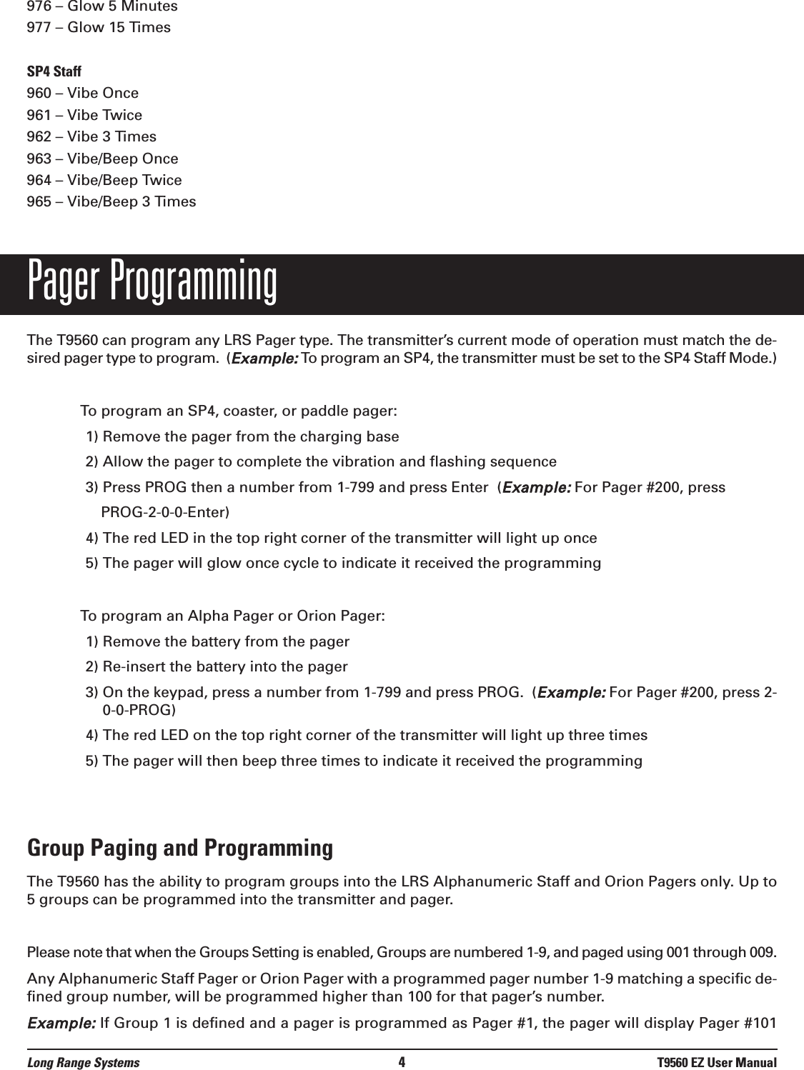 976 – Glow 5 Minutes977 – Glow 15 TimesSP4 Staff960 – Vibe Once 961 – Vibe Twice962 – Vibe 3 Times963 – Vibe/Beep Once964 – Vibe/Beep Twice965 – Vibe/Beep 3 TimesPager ProgrammingThe T9560 can program any LRS Pager type. The transmitter’s current mode of operation must match the de-sired pager type to program.  (Example:To program an SP4, the transmitter must be set to the SP4 Staff Mode.)To program an SP4, coaster, or paddle pager:1) Remove the pager from the charging base2) Allow the pager to complete the vibration and flashing sequence3) Press PROG then a number from 1-799 and press Enter  (Example:For Pager #200, pressPROG-2-0-0-Enter)4) The red LED in the top right corner of the transmitter will light up once5) The pager will glow once cycle to indicate it received the programmingTo program an Alpha Pager or Orion Pager:1) Remove the battery from the pager2) Re-insert the battery into the pager3) On the keypad, press a number from 1-799 and press PROG.  (Example:For Pager #200, press 2-0-0-PROG)4) The red LED on the top right corner of the transmitter will light up three times5) The pager will then beep three times to indicate it received the programmingGroup Paging and ProgrammingThe T9560 has the ability to program groups into the LRS Alphanumeric Staff and Orion Pagers only. Up to5 groups can be programmed into the transmitter and pager.Please note that when the Groups Setting is enabled, Groups are numbered 1-9, and paged using 001 through 009.Any Alphanumeric Staff Pager or Orion Pager with a programmed pager number 1-9 matching a specific de-fined group number, will be programmed higher than 100 for that pager’s number.Example:If Group 1 is defined and a pager is programmed as Pager #1, the pager will display Pager #101Long Range Systems 4T9560 EZ User Manual