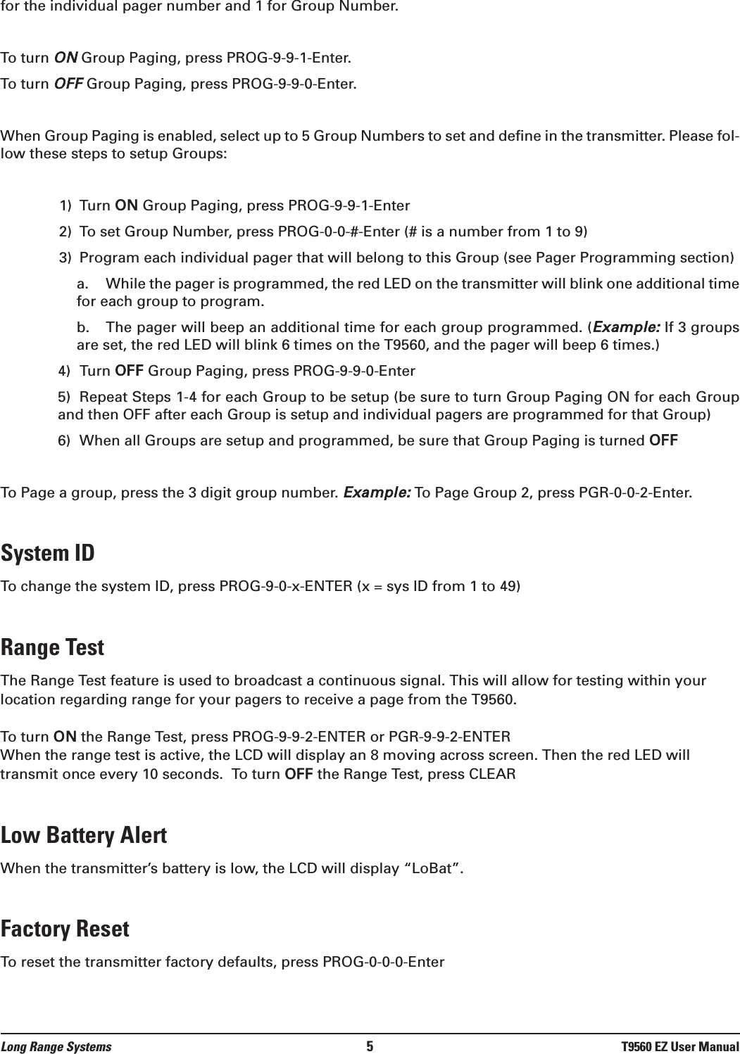 for the individual pager number and 1 for Group Number.To turn ONGroup Paging, press PROG-9-9-1-Enter.To turn OFFGroup Paging, press PROG-9-9-0-Enter.When Group Paging is enabled, select up to 5 Group Numbers to set and define in the transmitter. Please fol-low these steps to setup Groups:1) Turn ON Group Paging, press PROG-9-9-1-Enter2) To set Group Number, press PROG-0-0-#-Enter (# is a number from 1 to 9)3) Program each individual pager that will belong to this Group (see Pager Programming section)a. While the pager is programmed, the red LED on the transmitter will blink one additional timefor each group to program.b. The pager will beep an additional time for each group programmed. (Example:If 3 groupsare set, the red LED will blink 6 times on the T9560, and the pager will beep 6 times.)4) Turn OFF Group Paging, press PROG-9-9-0-Enter5) Repeat Steps 1-4 for each Group to be setup (be sure to turn Group Paging ON for each Groupand then OFF after each Group is setup and individual pagers are programmed for that Group)6) When all Groups are setup and programmed, be sure that Group Paging is turned OFFTo Page a group, press the 3 digit group number. Example:To Page Group 2, press PGR-0-0-2-Enter.System IDTo change the system ID, press PROG-9-0-x-ENTER (x = sys ID from 1 to 49)Range TestThe Range Test feature is used to broadcast a continuous signal. This will allow for testing within yourlocation regarding range for your pagers to receive a page from the T9560.To turn ON the Range Test, press PROG-9-9-2-ENTER or PGR-9-9-2-ENTERWhen the range test is active, the LCD will display an 8 moving across screen. Then the red LED willtransmit once every 10 seconds.  To turn OFF the Range Test, press CLEARLow Battery Alert When the transmitter’s battery is low, the LCD will display “LoBat”.Factory Reset To reset the transmitter factory defaults, press PROG-0-0-0-EnterLong Range Systems 5T9560 EZ User Manual