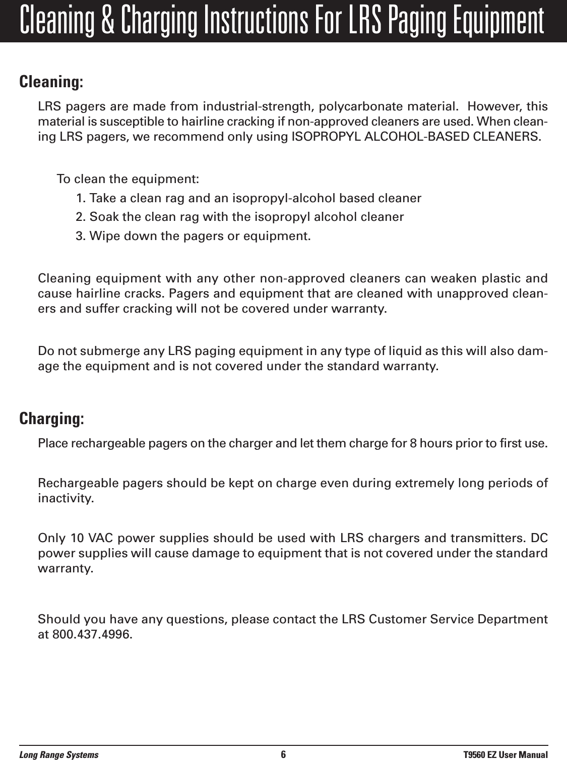 Cleaning &amp; Charging Instructions For LRS Paging EquipmentCleaning:LRS pagers are made from industrial-strength, polycarbonate material.  However, thismaterial is susceptible to hairline cracking if non-approved cleaners are used. When clean-ing LRS pagers, we recommend only using ISOPROPYL ALCOHOL-BASED CLEANERS.To clean the equipment:1. Take a clean rag and an isopropyl-alcohol based cleaner 2. Soak the clean rag with the isopropyl alcohol cleaner 3. Wipe down the pagers or equipment.Cleaning equipment with any other non-approved cleaners can weaken plastic andcause hairline cracks. Pagers and equipment that are cleaned with unapproved clean-ers and suffer cracking will not be covered under warranty.Do not submerge any LRS paging equipment in any type of liquid as this will also dam-age the equipment and is not covered under the standard warranty.Charging:Place rechargeable pagers on the charger and let them charge for 8 hours prior to first use.Rechargeable pagers should be kept on charge even during extremely long periods ofinactivity.Only 10 VAC power supplies should be used with LRS chargers and transmitters. DCpower supplies will cause damage to equipment that is not covered under the standardwarranty.Should you have any questions, please contact the LRS Customer Service Departmentat 800.437.4996.Long Range Systems 6T9560 EZ User Manual