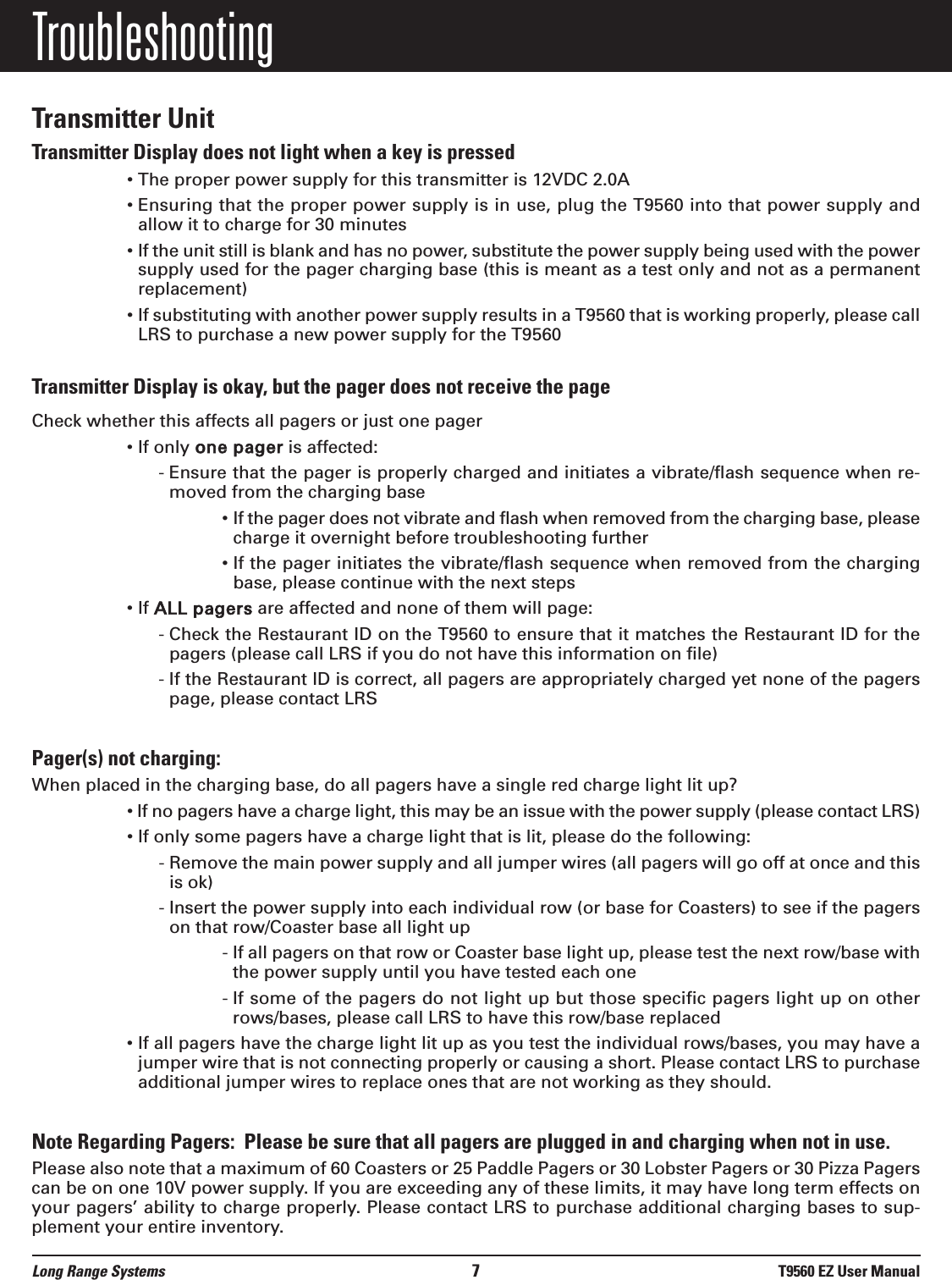 Long Range Systems 7T9560 EZ User ManualTroubleshootingTransmitter UnitTransmitter Display does not light when a key is pressed• The proper power supply for this transmitter is 12VDC 2.0A• Ensuring that the proper power supply is in use, plug the T9560 into that power supply andallow it to charge for 30 minutes• If the unit still is blank and has no power, substitute the power supply being used with the powersupply used for the pager charging base (this is meant as a test only and not as a permanentreplacement)• If substituting with another power supply results in a T9560 that is working properly, please callLRS to purchase a new power supply for the T9560Transmitter Display is okay, but the pager does not receive the pageCheck whether this affects all pagers or just one pager• If only one pager is affected:- Ensure that the pager is properly charged and initiates a vibrate/flash sequence when re-moved from the charging base• If the pager does not vibrate and flash when removed from the charging base, pleasecharge it overnight before troubleshooting further• If the pager initiates the vibrate/flash sequence when removed from the chargingbase, please continue with the next steps• If ALL pagers are affected and none of them will page:- Check the Restaurant ID on the T9560 to ensure that it matches the Restaurant ID for thepagers (please call LRS if you do not have this information on file)- If the Restaurant ID is correct, all pagers are appropriately charged yet none of the pagerspage, please contact LRS Pager(s) not charging:When placed in the charging base, do all pagers have a single red charge light lit up?• If no pagers have a charge light, this may be an issue with the power supply (please contact LRS)• If only some pagers have a charge light that is lit, please do the following:- Remove the main power supply and all jumper wires (all pagers will go off at once and thisis ok)- Insert the power supply into each individual row (or base for Coasters) to see if the pagerson that row/Coaster base all light up- If all pagers on that row or Coaster base light up, please test the next row/base withthe power supply until you have tested each one- If some of the pagers do not light up but those specific pagers light up on otherrows/bases, please call LRS to have this row/base replaced• If all pagers have the charge light lit up as you test the individual rows/bases, you may have ajumper wire that is not connecting properly or causing a short. Please contact LRS to purchaseadditional jumper wires to replace ones that are not working as they should.Note Regarding Pagers:  Please be sure that all pagers are plugged in and charging when not in use. Please also note that a maximum of 60 Coasters or 25 Paddle Pagers or 30 Lobster Pagers or 30 Pizza Pagerscan be on one 10V power supply. If you are exceeding any of these limits, it may have long term effects onyour pagers’ ability to charge properly. Please contact LRS to purchase additional charging bases to sup-plement your entire inventory.