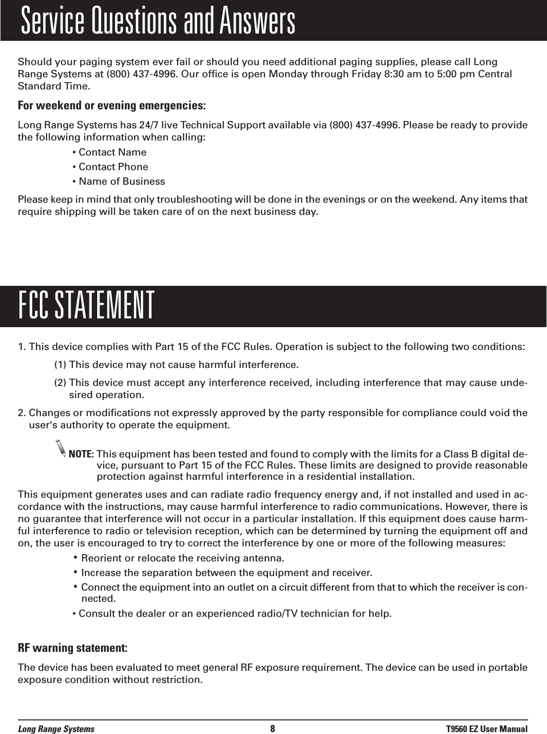 Service Questions and AnswersShould your paging system ever fail or should you need additional paging supplies, please call LongRange Systems at (800) 437-4996. Our office is open Monday through Friday 8:30 am to 5:00 pm CentralStandard Time.For weekend or evening emergencies:Long Range Systems has 24/7 live Technical Support available via (800) 437-4996. Please be ready to providethe following information when calling:• Contact Name• Contact Phone• Name of BusinessPlease keep in mind that only troubleshooting will be done in the evenings or on the weekend. Any items thatrequire shipping will be taken care of on the next business day.FCC STATEMENT1. This device complies with Part 15 of the FCC Rules. Operation is subject to the following two conditions:(1) This device may not cause harmful interference.(2) This device must accept any interference received, including interference that may cause unde-sired operation.2. Changes or modifications not expressly approved by the party responsible for compliance could void theuser&apos;s authority to operate the equipment.NOTE: This equipment has been tested and found to comply with the limits for a Class B digital de-vice, pursuant to Part 15 of the FCC Rules. These limits are designed to provide reasonableprotection against harmful interference in a residential installation.This equipment generates uses and can radiate radio frequency energy and, if not installed and used in ac-cordance with the instructions, may cause harmful interference to radio communications. However, there isno guarantee that interference will not occur in a particular installation. If this equipment does cause harm-ful interference to radio or television reception, which can be determined by turning the equipment off andon, the user is encouraged to try to correct the interference by one or more of the following measures:•Reorient or relocate the receiving antenna.•Increase the separation between the equipment and receiver.•Connect the equipment into an outlet on a circuit different from that to which the receiver is con-nected.• Consult the dealer or an experienced radio/TV technician for help.RF warning statement:The device has been evaluated to meet general RF exposure requirement. The device can be used in portableexposure condition without restriction.Long Range Systems 8T9560 EZ User Manual