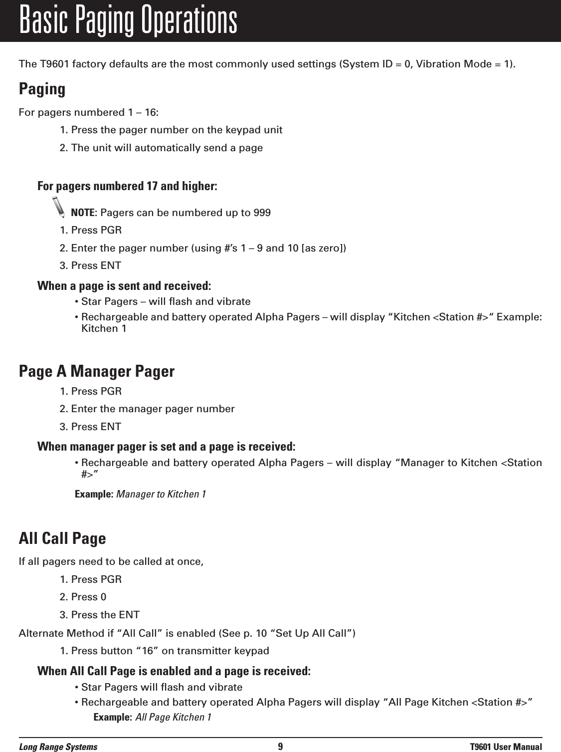 Basic Paging OperationsThe T9601 factory defaults are the most commonly used settings (System ID = 0, Vibration Mode = 1).Paging For pagers numbered 1 – 16:1. Press the pager number on the keypad unit2. The unit will automatically send a page For pagers numbered 17 and higher:NOTE: Pagers can be numbered up to 9991. Press PGR 2. Enter the pager number (using #’s 1 – 9 and 10 [as zero]) 3. Press ENT When a page is sent and received:• Star Pagers – will flash and vibrate• Rechargeable and battery operated Alpha Pagers – will display “Kitchen &lt;Station #&gt;“ Example:Kitchen 1Page A Manager Pager1. Press PGR 2. Enter the manager pager number3. Press ENT When manager pager is set and a page is received:• Rechargeable and battery operated Alpha Pagers – will display “Manager to Kitchen &lt;Station#&gt;” Example: Manager to Kitchen 1All Call Page If all pagers need to be called at once,  1. Press PGR 2. Press 0 3. Press the ENTAlternate Method if “All Call” is enabled (See p. 10 “Set Up All Call”)1. Press button “16” on transmitter keypad When All Call Page is enabled and a page is received:• Star Pagers will flash and vibrate• Rechargeable and battery operated Alpha Pagers will display “All Page Kitchen &lt;Station #&gt;”Example: All Page Kitchen 1Long Range Systems 9T9601 User Manual