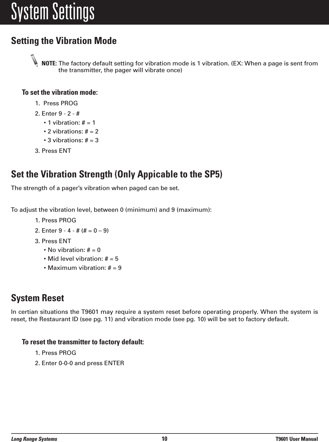 System SettingsSetting the Vibration ModeNOTE: The factory default setting for vibration mode is 1 vibration. (EX: When a page is sent fromthe transmitter, the pager will vibrate once)To set the vibration mode: 1.  Press PROG2. Enter 9 - 2 - #• 1 vibration: # = 1• 2 vibrations: # = 2• 3 vibrations: # = 33. Press ENTSet the Vibration Strength (Only Appicable to the SP5)The strength of a pager’s vibration when paged can be set.To adjust the vibration level, between 0 (minimum) and 9 (maximum):1. Press PROG 2. Enter 9 - 4 - # (# = 0 – 9)3. Press ENT• No vibration: # = 0• Mid level vibration: # = 5• Maximum vibration: # = 9System ResetIn certian situations the T9601 may require a system reset before operating properly. When the system isreset, the Restaurant ID (see pg. 11) and vibration mode (see pg. 10) will be set to factory default. To reset the transmitter to factory default:1. Press PROG2. Enter 0-0-0 and press ENTERLong Range Systems 10 T9601 User Manual