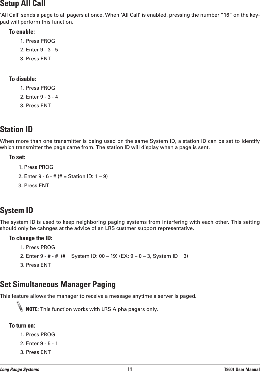 Setup All Call‘All Call’ sends a page to all pagers at once. When ‘All Call’ is enabled, pressing the number “16” on the key-pad will perform this function. To enable:1. Press PROG2. Enter 9 - 3 - 53. Press ENTTo disable:1. Press PROG 2. Enter 9 - 3 - 43. Press ENTStation IDWhen more than one transmitter is being used on the same System ID, a station ID can be set to identifywhich transmitter the page came from. The station ID will display when a page is sent. To set:1. Press PROG2. Enter 9 - 6 - # (# = Station ID: 1 – 9)3. Press ENT System IDThe system ID is used to keep neighboring paging systems from interfering with each other. This settingshould only be cahnges at the advice of an LRS custmer support representative. To change the ID:1. Press PROG 2. Enter 9 - # - #  (# = System ID: 00 – 19) (EX: 9 – 0 – 3, System ID = 3) 3. Press ENTSet Simultaneous Manager PagingThis feature allows the manager to receive a message anytime a server is paged.NOTE: This function works with LRS Alpha pagers only.To turn on:1. Press PROG 2. Enter 9 - 5 - 1 3. Press ENTLong Range Systems 11 T9601 User Manual