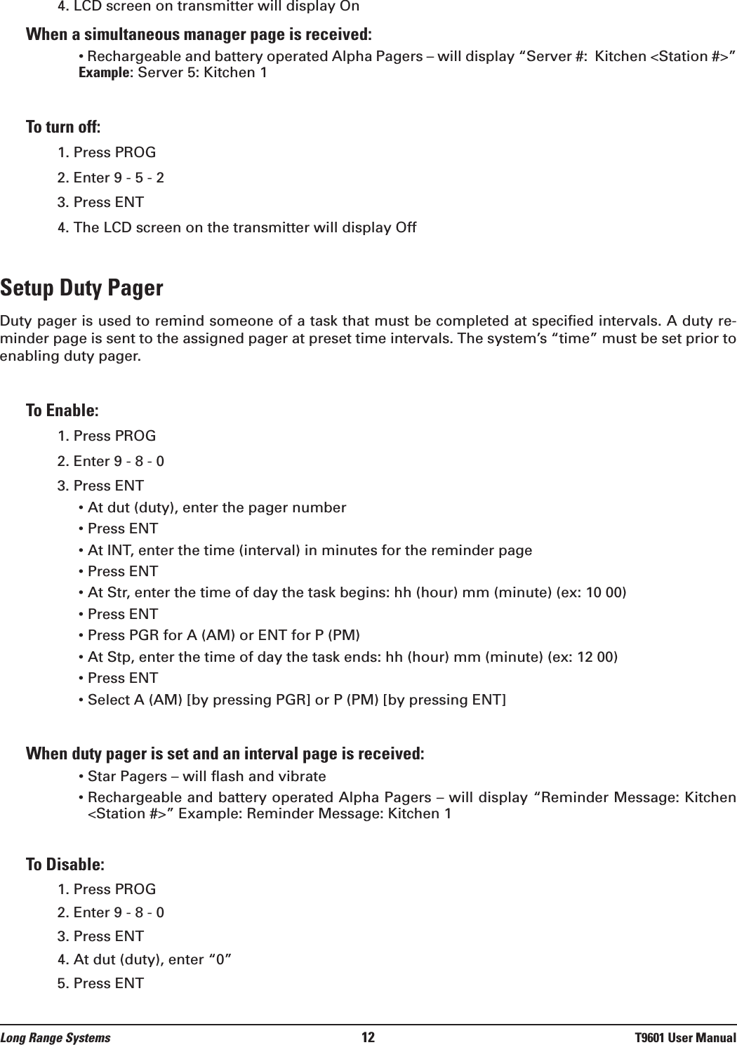 4. LCD screen on transmitter will display OnWhen a simultaneous manager page is received:• Rechargeable and battery operated Alpha Pagers – will display “Server #:  Kitchen &lt;Station #&gt;”Example: Server 5: Kitchen 1To turn off:1. Press PROG2. Enter 9 - 5 - 23. Press ENT4. The LCD screen on the transmitter will display OffSetup Duty PagerDuty pager is used to remind someone of a task that must be completed at specified intervals. A duty re-minder page is sent to the assigned pager at preset time intervals. The system’s “time” must be set prior toenabling duty pager. To Enable:1. Press PROG2. Enter 9 - 8 - 03. Press ENT• At dut (duty), enter the pager number• Press ENT• At INT, enter the time (interval) in minutes for the reminder page• Press ENT• At Str, enter the time of day the task begins: hh (hour) mm (minute) (ex: 10 00)• Press ENT• Press PGR for A (AM) or ENT for P (PM)• At Stp, enter the time of day the task ends: hh (hour) mm (minute) (ex: 12 00) • Press ENT • Select A (AM) [by pressing PGR] or P (PM) [by pressing ENT]When duty pager is set and an interval page is received:• Star Pagers – will flash and vibrate• Rechargeable and battery operated Alpha Pagers – will display “Reminder Message: Kitchen&lt;Station #&gt;” Example: Reminder Message: Kitchen 1To Disable:1. Press PROG2. Enter 9 - 8 - 03. Press ENT4. At dut (duty), enter “0”5. Press ENTLong Range Systems 12 T9601 User Manual