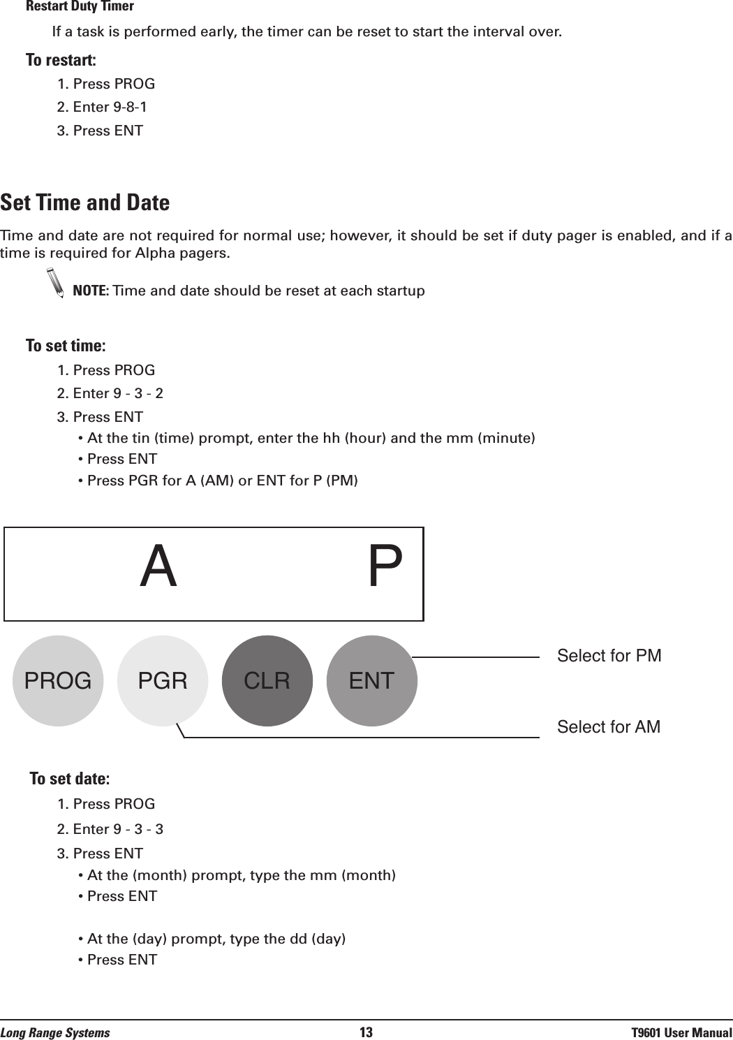 Restart Duty Timer If a task is performed early, the timer can be reset to start the interval over.  To restart:1. Press PROG2. Enter 9-8-13. Press ENTSet Time and DateTime and date are not required for normal use; however, it should be set if duty pager is enabled, and if atime is required for Alpha pagers.NOTE: Time and date should be reset at each startup To set time:1. Press PROG2. Enter 9 - 3 - 23. Press ENT• At the tin (time) prompt, enter the hh (hour) and the mm (minute)• Press ENT• Press PGR for A (AM) or ENT for P (PM)To set date:1. Press PROG2. Enter 9 - 3 - 33. Press ENT• At the (month) prompt, type the mm (month)• Press ENT• At the (day) prompt, type the dd (day)• Press ENTAPPROG PGR CLR ENTLong Range Systems 13 T9601 User ManualSelect for PMSelect for AM