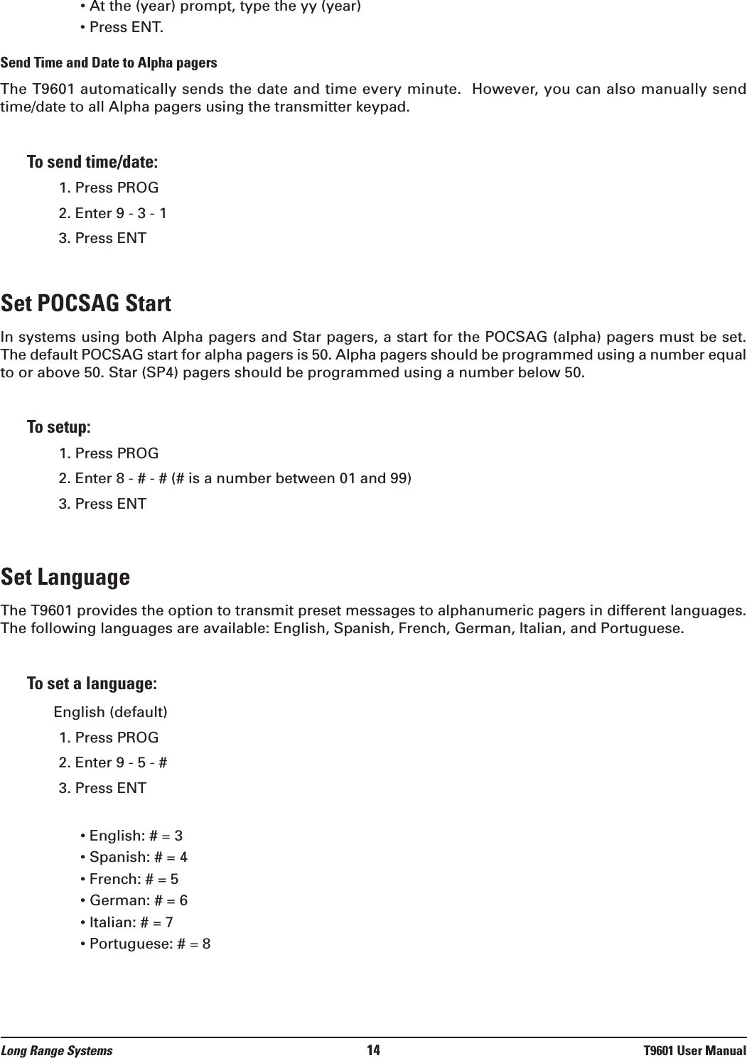 • At the (year) prompt, type the yy (year) • Press ENT.Send Time and Date to Alpha pagersThe T9601 automatically sends the date and time every minute.  However, you can also manually sendtime/date to all Alpha pagers using the transmitter keypad.To send time/date:1. Press PROG2. Enter 9 - 3 - 13. Press ENTSet POCSAG StartIn systems using both Alpha pagers and Star pagers, a start for the POCSAG (alpha) pagers must be set.The default POCSAG start for alpha pagers is 50. Alpha pagers should be programmed using a number equalto or above 50. Star (SP4) pagers should be programmed using a number below 50. To setup:1. Press PROG2. Enter 8 - # - # (# is a number between 01 and 99)3. Press ENT Set LanguageThe T9601 provides the option to transmit preset messages to alphanumeric pagers in different languages.The following languages are available: English, Spanish, French, German, Italian, and Portuguese. To set a language:English (default)1. Press PROG2. Enter 9 - 5 - # 3. Press ENT• English: # = 3• Spanish: # = 4• French: # = 5• German: # = 6• Italian: # = 7• Portuguese: # = 8Long Range Systems 14 T9601 User Manual