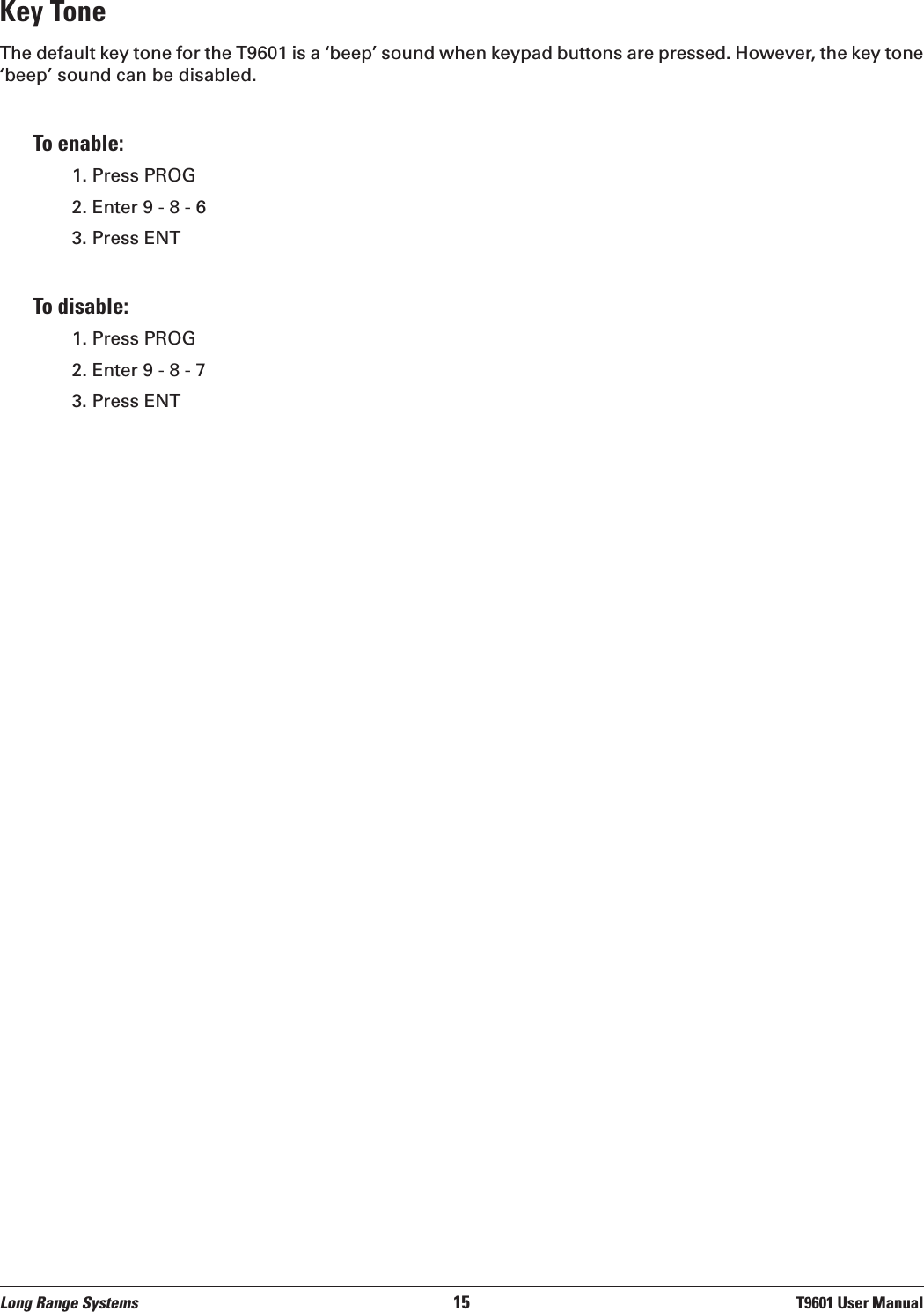 Key Tone The default key tone for the T9601 is a ‘beep’ sound when keypad buttons are pressed. However, the key tone‘beep’ sound can be disabled.  To enable:1. Press PROG2. Enter 9 - 8 - 63. Press ENTTo disable:1. Press PROG2. Enter 9 - 8 - 73. Press ENTLong Range Systems 15 T9601 User Manual