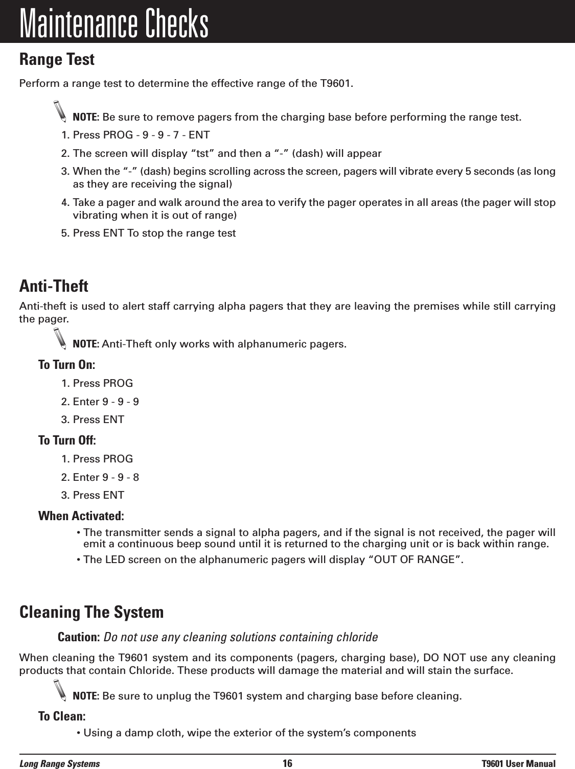 Maintenance ChecksRange TestPerform a range test to determine the effective range of the T9601.NOTE: Be sure to remove pagers from the charging base before performing the range test.1. Press PROG - 9 - 9 - 7 - ENT2. The screen will display “tst” and then a “-” (dash) will appear3. When the “-” (dash) begins scrolling across the screen, pagers will vibrate every 5 seconds (as longas they are receiving the signal)4. Take a pager and walk around the area to verify the pager operates in all areas (the pager will stopvibrating when it is out of range)5. Press ENT To stop the range testAnti-Theft  Anti-theft is used to alert staff carrying alpha pagers that they are leaving the premises while still carryingthe pager. NOTE: Anti-Theft only works with alphanumeric pagers.To Turn On:1. Press PROG2. Enter 9 - 9 - 93. Press ENTTo Turn Off:1. Press PROG2. Enter 9 - 9 - 83. Press ENTWhen Activated:• The transmitter sends a signal to alpha pagers, and if the signal is not received, the pager willemit a continuous beep sound until it is returned to the charging unit or is back within range.• The LED screen on the alphanumeric pagers will display “OUT OF RANGE”.Cleaning The SystemCaution: Do not use any cleaning solutions containing chlorideWhen cleaning the T9601 system and its components (pagers, charging base), DO NOT use any cleaningproducts that contain Chloride. These products will damage the material and will stain the surface.NOTE: Be sure to unplug the T9601 system and charging base before cleaning.To Clean:• Using a damp cloth, wipe the exterior of the system’s componentsLong Range Systems 16 T9601 User Manual
