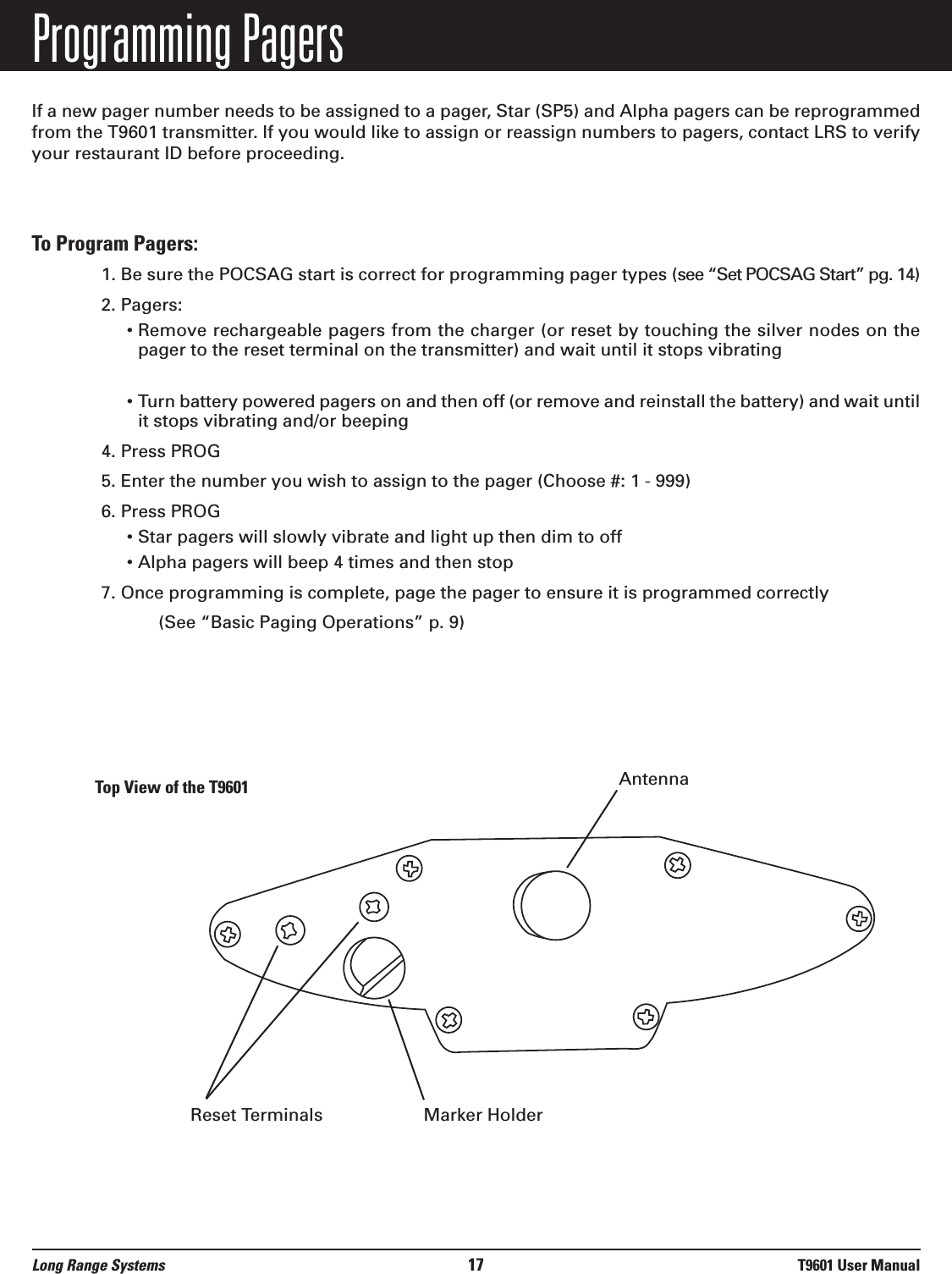 Programming PagersIf a new pager number needs to be assigned to a pager, Star (SP5) and Alpha pagers can be reprogrammedfrom the T9601 transmitter. If you would like to assign or reassign numbers to pagers, contact LRS to verifyyour restaurant ID before proceeding.  To Program Pagers: 1. Be sure the POCSAG start is correct for programming pager types (see “Set POCSAG Start” pg. 14)2. Pagers:• Remove rechargeable pagers from the charger (or reset by touching the silver nodes on thepager to the reset terminal on the transmitter) and wait until it stops vibrating• Turn battery powered pagers on and then off (or remove and reinstall the battery) and wait untilit stops vibrating and/or beeping4. Press PROG 5. Enter the number you wish to assign to the pager (Choose #: 1 - 999)6. Press PROG • Star pagers will slowly vibrate and light up then dim to off • Alpha pagers will beep 4 times and then stop7. Once programming is complete, page the pager to ensure it is programmed correctly(See “Basic Paging Operations” p. 9)Top View of the T9601Long Range Systems 17 T9601 User ManualReset Terminals Marker HolderAntenna