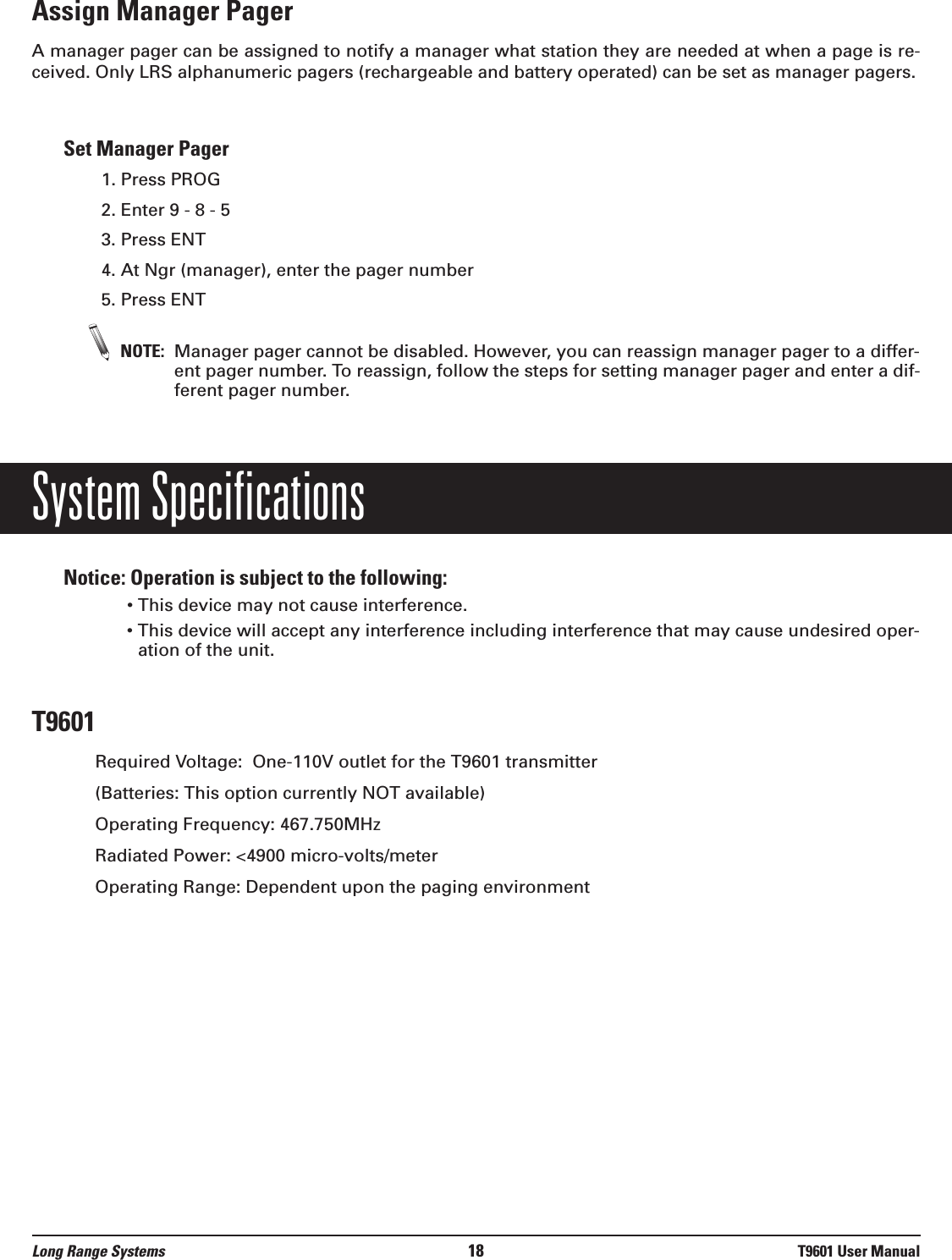 Assign Manager PagerA manager pager can be assigned to notify a manager what station they are needed at when a page is re-ceived. Only LRS alphanumeric pagers (rechargeable and battery operated) can be set as manager pagers.Set Manager Pager1. Press PROG2. Enter 9 - 8 - 5 3. Press ENT4. At Ngr (manager), enter the pager number 5. Press ENTNOTE: Manager pager cannot be disabled. However, you can reassign manager pager to a differ-ent pager number. To reassign, follow the steps for setting manager pager and enter a dif-ferent pager number.System SpecificationsNotice: Operation is subject to the following:• This device may not cause interference.• This device will accept any interference including interference that may cause undesired oper-ation of the unit.T9601Required Voltage:  One-110V outlet for the T9601 transmitter(Batteries: This option currently NOT available)Operating Frequency: 467.750MHzRadiated Power: &lt;4900 micro-volts/meterOperating Range: Dependent upon the paging environment Long Range Systems 18 T9601 User Manual