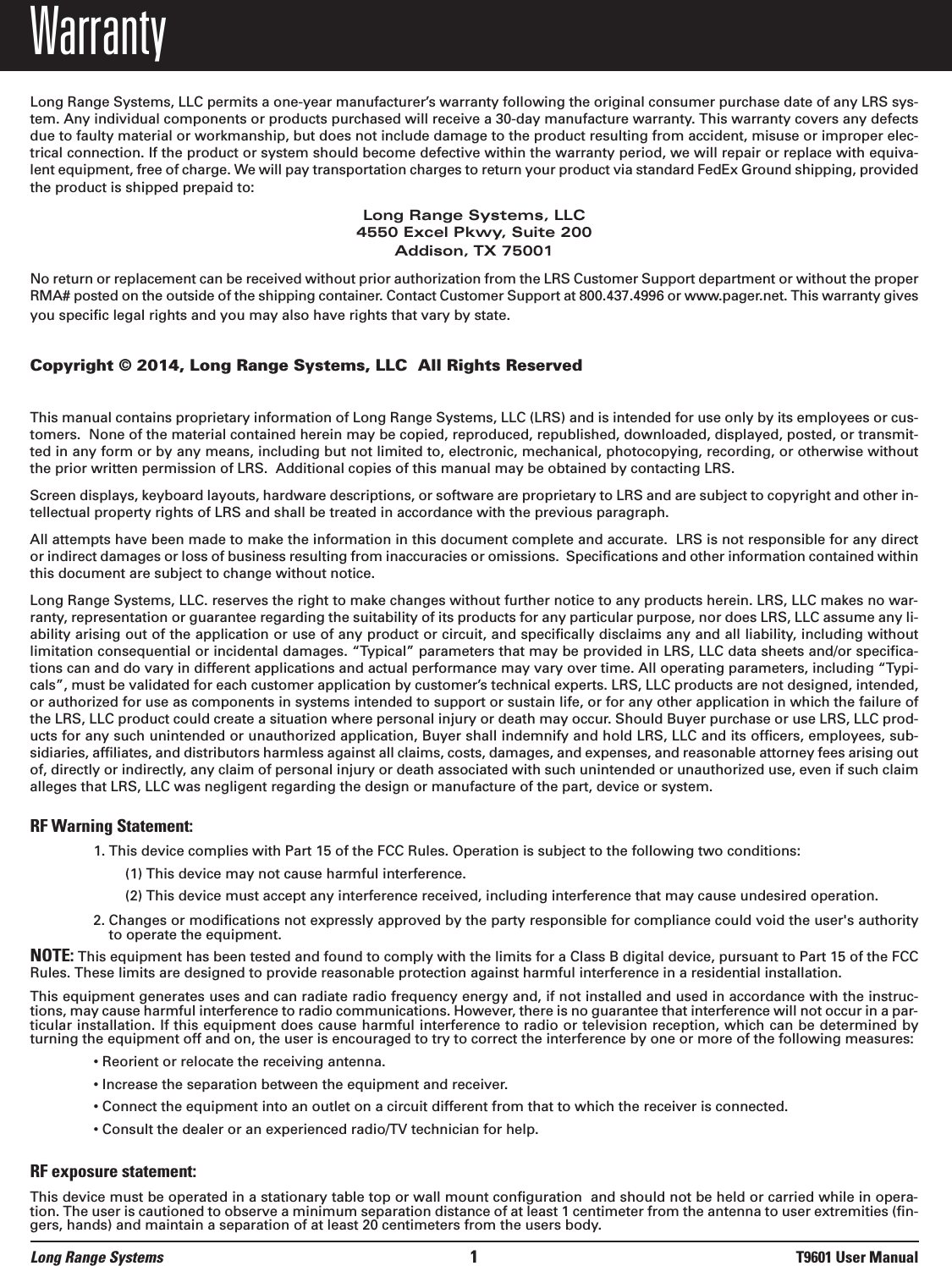 WarrantyLong Range Systems, LLC permits a one-year manufacturer’s warranty following the original consumer purchase date of any LRS sys-tem. Any individual components or products purchased will receive a 30-day manufacture warranty. This warranty covers any defectsdue to faulty material or workmanship, but does not include damage to the product resulting from accident, misuse or improper elec-trical connection. If the product or system should become defective within the warranty period, we will repair or replace with equiva-lent equipment, free of charge. We will pay transportation charges to return your product via standard FedEx Ground shipping, providedthe product is shipped prepaid to:Long Range Systems, LLC4550 Excel Pkwy, Suite 200Addison, TX 75001No return or replacement can be received without prior authorization from the LRS Customer Support department or without the properRMA# posted on the outside of the shipping container. Contact Customer Support at 800.437.4996 or www.pager.net. This warranty givesyou specific legal rights and you may also have rights that vary by state.Copyright © 2014, Long Range Systems, LLC  All Rights ReservedThis manual contains proprietary information of Long Range Systems, LLC (LRS) and is intended for use only by its employees or cus-tomers.  None of the material contained herein may be copied, reproduced, republished, downloaded, displayed, posted, or transmit-ted in any form or by any means, including but not limited to, electronic, mechanical, photocopying, recording, or otherwise withoutthe prior written permission of LRS.  Additional copies of this manual may be obtained by contacting LRS.Screen displays, keyboard layouts, hardware descriptions, or software are proprietary to LRS and are subject to copyright and other in-tellectual property rights of LRS and shall be treated in accordance with the previous paragraph.All attempts have been made to make the information in this document complete and accurate.  LRS is not responsible for any director indirect damages or loss of business resulting from inaccuracies or omissions.  Specifications and other information contained withinthis document are subject to change without notice.Long Range Systems, LLC. reserves the right to make changes without further notice to any products herein. LRS, LLC makes no war-ranty, representation or guarantee regarding the suitability of its products for any particular purpose, nor does LRS, LLC assume any li-ability arising out of the application or use of any product or circuit, and specifically disclaims any and all liability, including withoutlimitation consequential or incidental damages. “Typical” parameters that may be provided in LRS, LLC data sheets and/or specifica-tions can and do vary in different applications and actual performance may vary over time. All operating parameters, including “Typi-cals”, must be validated for each customer application by customer’s technical experts. LRS, LLC products are not designed, intended,or authorized for use as components in systems intended to support or sustain life, or for any other application in which the failure ofthe LRS, LLC product could create a situation where personal injury or death may occur. Should Buyer purchase or use LRS, LLC prod-ucts for any such unintended or unauthorized application, Buyer shall indemnify and hold LRS, LLC and its officers, employees, sub-sidiaries, affiliates, and distributors harmless against all claims, costs, damages, and expenses, and reasonable attorney fees arising outof, directly or indirectly, any claim of personal injury or death associated with such unintended or unauthorized use, even if such claimalleges that LRS, LLC was negligent regarding the design or manufacture of the part, device or system.RF Warning Statement:1. This device complies with Part 15 of the FCC Rules. Operation is subject to the following two conditions:(1) This device may not cause harmful interference.(2) This device must accept any interference received, including interference that may cause undesired operation.2. Changes or modifications not expressly approved by the party responsible for compliance could void the user&apos;s authorityto operate the equipment.NOTE: This equipment has been tested and found to comply with the limits for a Class B digital device, pursuant to Part 15 of the FCCRules. These limits are designed to provide reasonable protection against harmful interference in a residential installation.This equipment generates uses and can radiate radio frequency energy and, if not installed and used in accordance with the instruc-tions, may cause harmful interference to radio communications. However, there is no guarantee that interference will not occur in a par-ticular installation. If this equipment does cause harmful interference to radio or television reception, which can be determined byturning the equipment off and on, the user is encouraged to try to correct the interference by one or more of the following measures:• Reorient or relocate the receiving antenna.• Increase the separation between the equipment and receiver.• Connect the equipment into an outlet on a circuit different from that to which the receiver is connected.• Consult the dealer or an experienced radio/TV technician for help.RF exposure statement:This device must be operated in a stationary table top or wall mount configuration  and should not be held or carried while in opera-tion. The user is cautioned to observe a minimum separation distance of at least 1 centimeter from the antenna to user extremities (fin-gers, hands) and maintain a separation of at least 20 centimeters from the users body.Long Range Systems 1T9601 User Manual