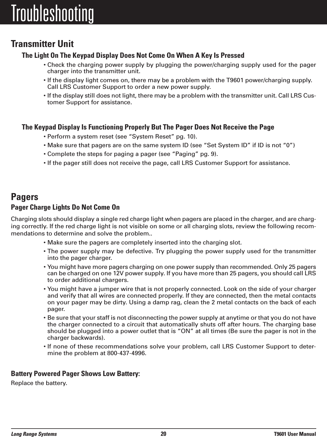 TroubleshootingTransmitter UnitThe Light On The Keypad Display Does Not Come On When A Key Is Pressed• Check the charging power supply by plugging the power/charging supply used for the pagercharger into the transmitter unit.• If the display light comes on, there may be a problem with the T9601 power/charging supply.Call LRS Customer Support to order a new power supply.• If the display still does not light, there may be a problem with the transmitter unit. Call LRS Cus-tomer Support for assistance.The Keypad Display Is Functioning Properly But The Pager Does Not Receive the Page• Perform a system reset (see “System Reset” pg. 10).• Make sure that pagers are on the same system ID (see “Set System ID” if ID is not “0”)• Complete the steps for paging a pager (see “Paging” pg. 9).• If the pager still does not receive the page, call LRS Customer Support for assistance.PagersPager Charge Lights Do Not Come OnCharging slots should display a single red charge light when pagers are placed in the charger, and are charg-ing correctly. If the red charge light is not visible on some or all charging slots, review the following recom-mendations to determine and solve the problem..• Make sure the pagers are completely inserted into the charging slot.• The power supply may be defective. Try plugging the power supply used for the transmitterinto the pager charger.• You might have more pagers charging on one power supply than recommended. Only 25 pagerscan be charged on one 12V power supply. If you have more than 25 pagers, you should call LRSto order additional chargers.• You might have a jumper wire that is not properly connected. Look on the side of your chargerand verify that all wires are connected properly. If they are connected, then the metal contactson your pager may be dirty. Using a damp rag, clean the 2 metal contacts on the back of eachpager.• Be sure that your staff is not disconnecting the power supply at anytime or that you do not havethe charger connected to a circuit that automatically shuts off after hours. The charging baseshould be plugged into a power outlet that is “ON” at all times (Be sure the pager is not in thecharger backwards).• If none of these recommendations solve your problem, call LRS Customer Support to deter-mine the problem at 800-437-4996.Battery Powered Pager Shows Low Battery:Replace the battery.Long Range Systems 20 T9601 User Manual