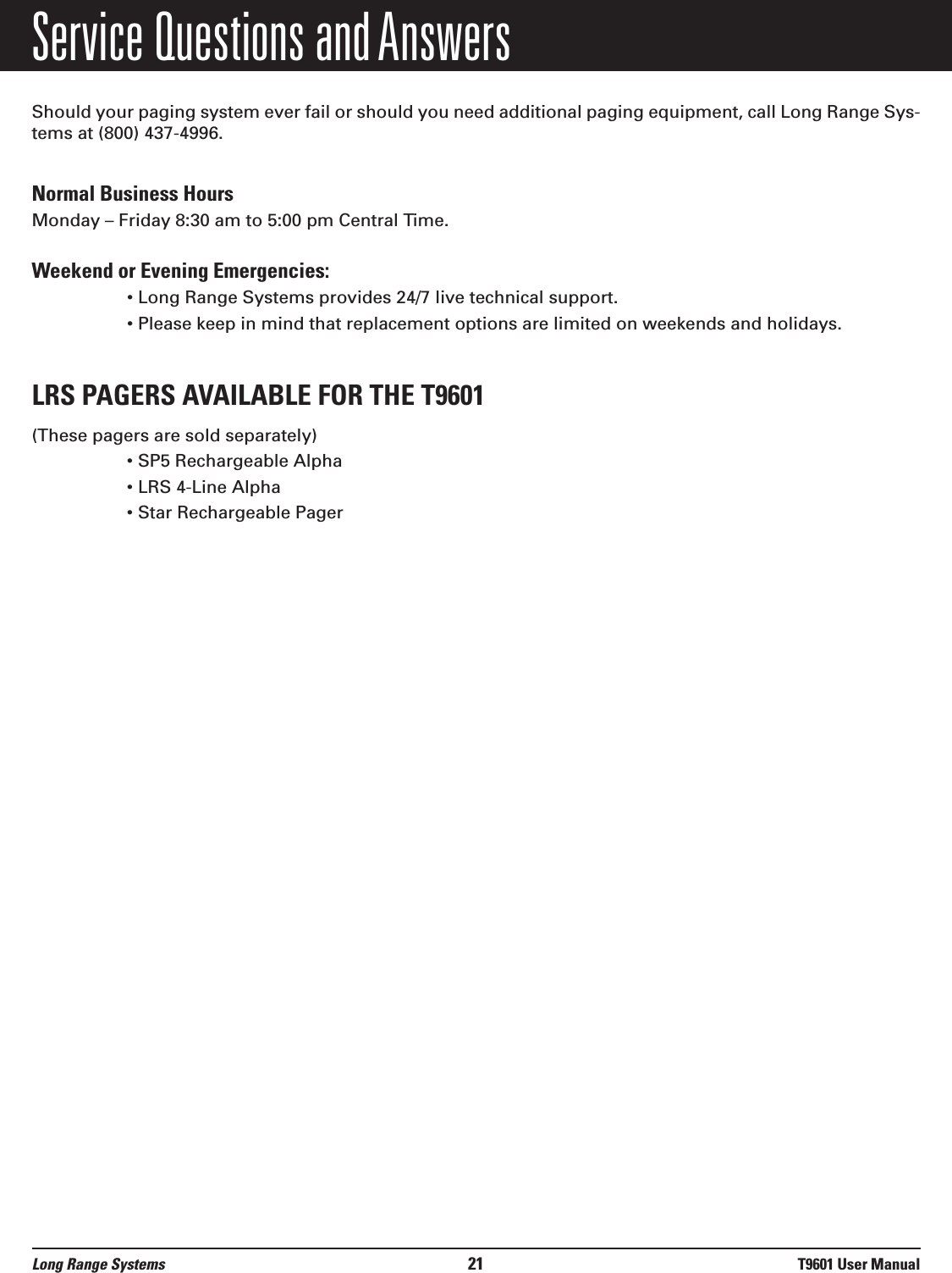 Service Questions and AnswersShould your paging system ever fail or should you need additional paging equipment, call Long Range Sys-tems at (800) 437-4996.Normal Business HoursMonday – Friday 8:30 am to 5:00 pm Central Time.Weekend or Evening Emergencies: • Long Range Systems provides 24/7 live technical support.• Please keep in mind that replacement options are limited on weekends and holidays.LRS PAGERS AVAILABLE FOR THE T9601(These pagers are sold separately)• SP5 Rechargeable Alpha• LRS 4-Line Alpha • Star Rechargeable PagerLong Range Systems 21 T9601 User Manual