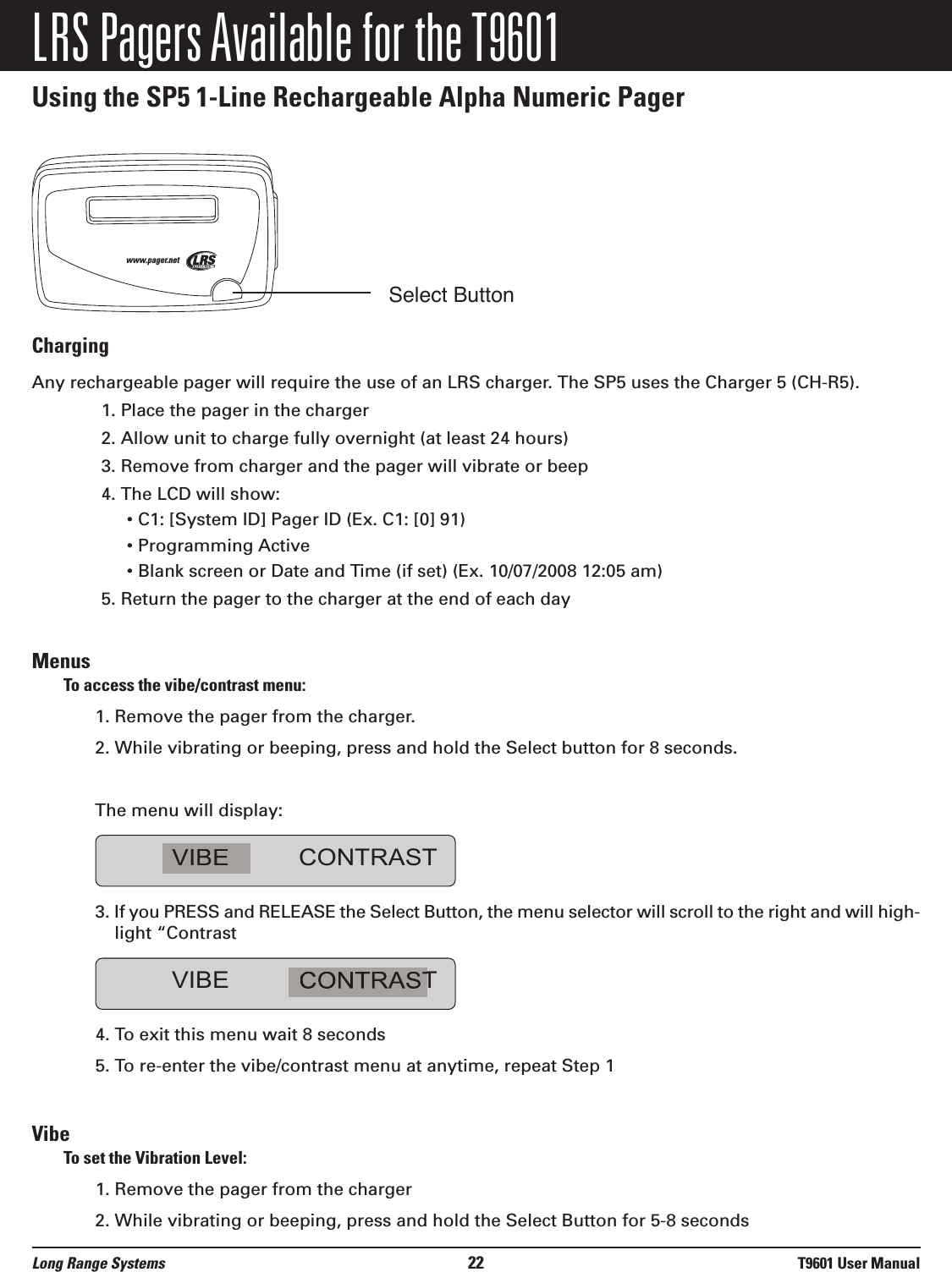 LRS Pagers Available for the T9601Using the SP5 1-Line Rechargeable Alpha Numeric PagerChargingAny rechargeable pager will require the use of an LRS charger. The SP5 uses the Charger 5 (CH-R5).    1. Place the pager in the charger2. Allow unit to charge fully overnight (at least 24 hours)3. Remove from charger and the pager will vibrate or beep4. The LCD will show:• C1: [System ID] Pager ID (Ex. C1: [0] 91)• Programming Active• Blank screen or Date and Time (if set) (Ex. 10/07/2008 12:05 am)5. Return the pager to the charger at the end of each dayMenusTo access the vibe/contrast menu:1. Remove the pager from the charger.  2. While vibrating or beeping, press and hold the Select button for 8 seconds.  The menu will display:3. If you PRESS and RELEASE the Select Button, the menu selector will scroll to the right and will high-light “Contrast4. To exit this menu wait 8 seconds5. To re-enter the vibe/contrast menu at anytime, repeat Step 1VibeTo set the Vibration Level:1. Remove the pager from the charger 2. While vibrating or beeping, press and hold the Select Button for 5-8 secondsVIBE CONTRASTVIBE CONTRASTwww.pager.netLong Range Systems 22 T9601 User ManualSelect Button