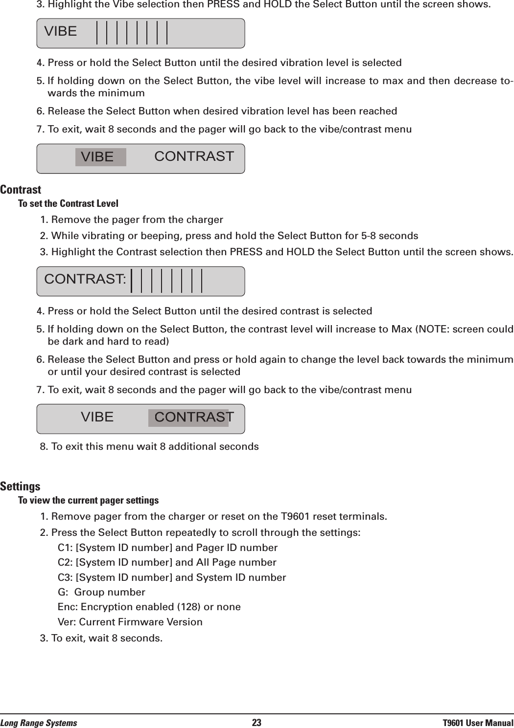 3. Highlight the Vibe selection then PRESS and HOLD the Select Button until the screen shows.4. Press or hold the Select Button until the desired vibration level is selected  5. If holding down on the Select Button, the vibe level will increase to max and then decrease to-wards the minimum 6. Release the Select Button when desired vibration level has been reached7. To exit, wait 8 seconds and the pager will go back to the vibe/contrast menuContrastTo set the Contrast Level1. Remove the pager from the charger2. While vibrating or beeping, press and hold the Select Button for 5-8 seconds3. Highlight the Contrast selection then PRESS and HOLD the Select Button until the screen shows.4. Press or hold the Select Button until the desired contrast is selected 5. If holding down on the Select Button, the contrast level will increase to Max (NOTE: screen couldbe dark and hard to read) 6. Release the Select Button and press or hold again to change the level back towards the minimumor until your desired contrast is selected7. To exit, wait 8 seconds and the pager will go back to the vibe/contrast menu 8. To exit this menu wait 8 additional secondsSettingsTo view the current pager settings1. Remove pager from the charger or reset on the T9601 reset terminals.2. Press the Select Button repeatedly to scroll through the settings:C1: [System ID number] and Pager ID numberC2: [System ID number] and All Page numberC3: [System ID number] and System ID numberG:  Group numberEnc: Encryption enabled (128) or noneVer: Current Firmware Version3. To exit, wait 8 seconds.VIBE CONTRASTCONTRAST:VIBE CONTRASTVIBELong Range Systems 23 T9601 User Manual