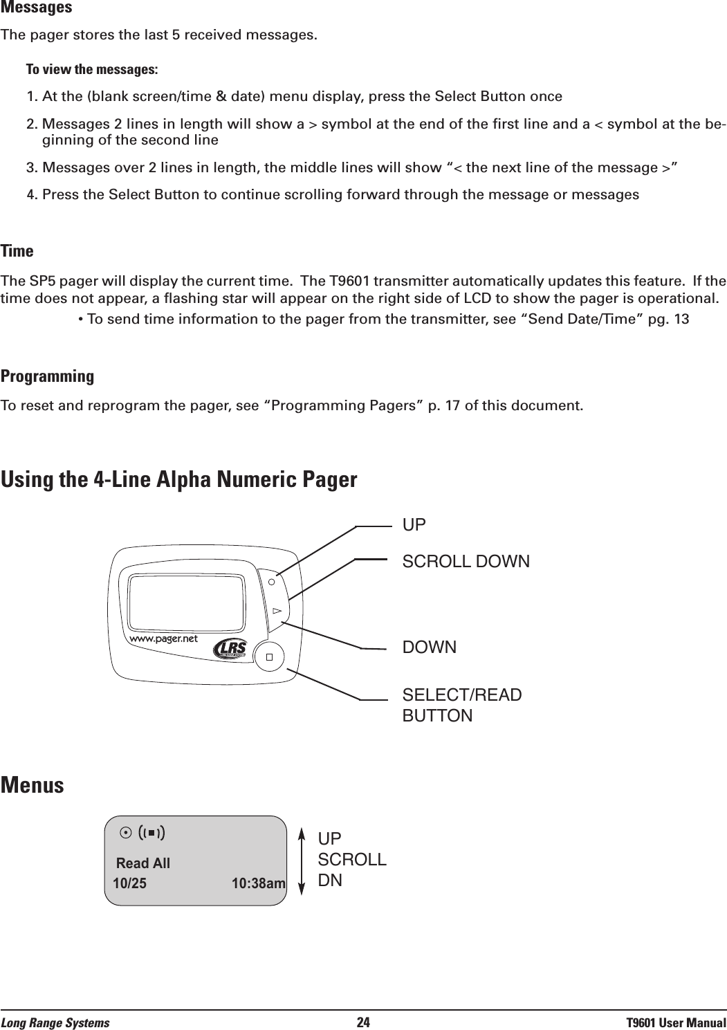 MessagesThe pager stores the last 5 received messages.  To view the messages:1. At the (blank screen/time &amp; date) menu display, press the Select Button once2. Messages 2 lines in length will show a &gt; symbol at the end of the first line and a &lt; symbol at the be-ginning of the second line  3. Messages over 2 lines in length, the middle lines will show “&lt; the next line of the message &gt;”4. Press the Select Button to continue scrolling forward through the message or messagesTimeThe SP5 pager will display the current time.  The T9601 transmitter automatically updates this feature.  If thetime does not appear, a flashing star will appear on the right side of LCD to show the pager is operational. • To send time information to the pager from the transmitter, see “Send Date/Time” pg. 13ProgrammingTo reset and reprogram the pager, see “Programming Pagers” p. 17 of this document.Using the 4-Line Alpha Numeric PagerMenus Read All10/25 10:38amUPSCROLLDNwww.pager.netUPSCROLL DOWNDOWNSELECT/READBUTTONLong Range Systems 24 T9601 User Manual