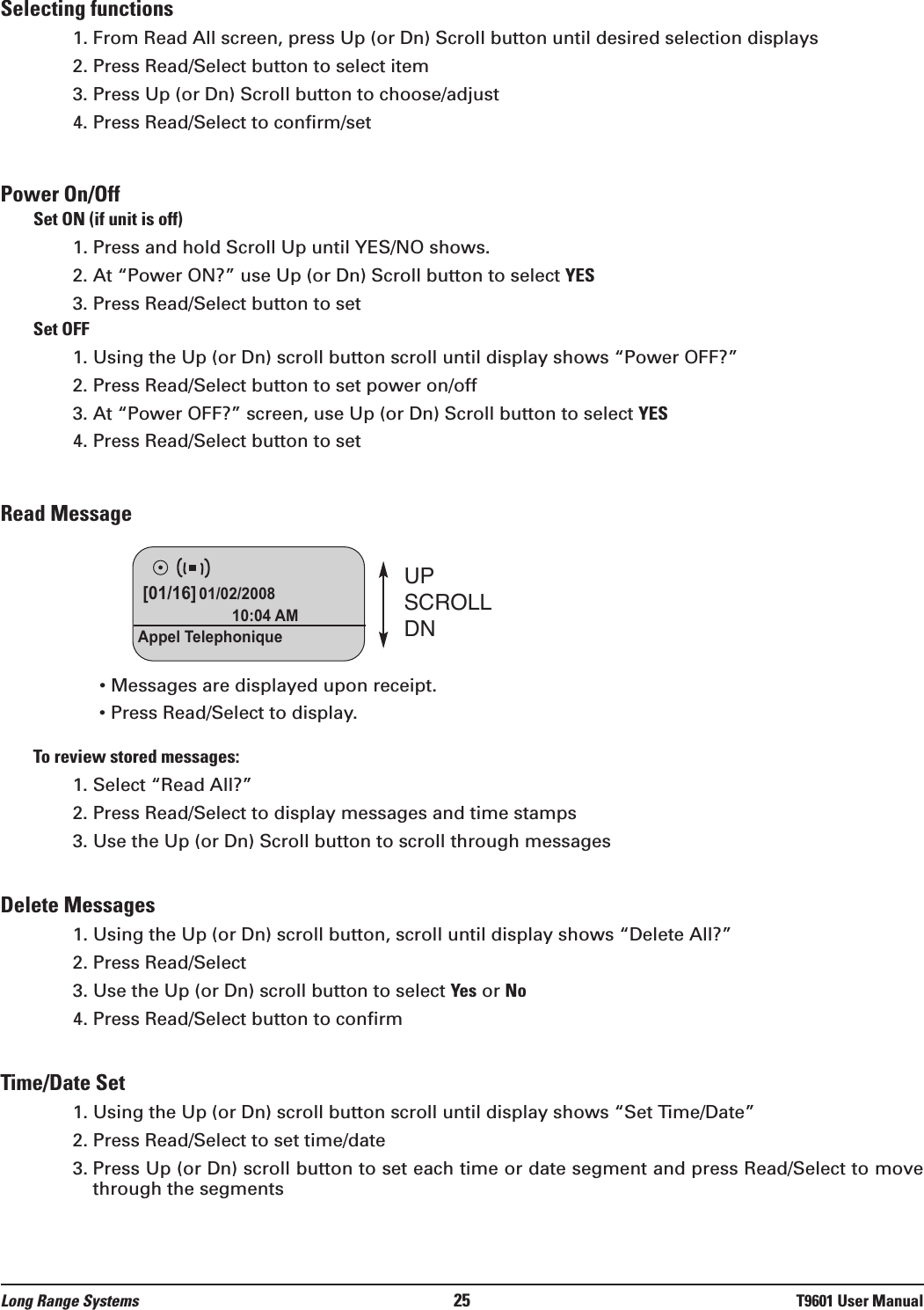 Selecting functions1. From Read All screen, press Up (or Dn) Scroll button until desired selection displays2. Press Read/Select button to select item3. Press Up (or Dn) Scroll button to choose/adjust 4. Press Read/Select to confirm/setPower On/OffSet ON (if unit is off)1. Press and hold Scroll Up until YES/NO shows.2. At “Power ON?” use Up (or Dn) Scroll button to select YES3. Press Read/Select button to setSet OFF1. Using the Up (or Dn) scroll button scroll until display shows “Power OFF?”2. Press Read/Select button to set power on/off3. At “Power OFF?” screen, use Up (or Dn) Scroll button to select YES4. Press Read/Select button to setRead Message• Messages are displayed upon receipt.• Press Read/Select to display.To review stored messages:1. Select “Read All?”2. Press Read/Select to display messages and time stamps3. Use the Up (or Dn) Scroll button to scroll through messagesDelete Messages1. Using the Up (or Dn) scroll button, scroll until display shows “Delete All?”2. Press Read/Select 3. Use the Up (or Dn) scroll button to select Yes or No4. Press Read/Select button to confirmTime/Date Set1. Using the Up (or Dn) scroll button scroll until display shows “Set Time/Date”2. Press Read/Select to set time/date3. Press Up (or Dn) scroll button to set each time or date segment and press Read/Select to movethrough the segmentsUPSCROLLDN[01/16] 01/02/200810:04 AMAppel TelephoniqueLong Range Systems 25 T9601 User Manual