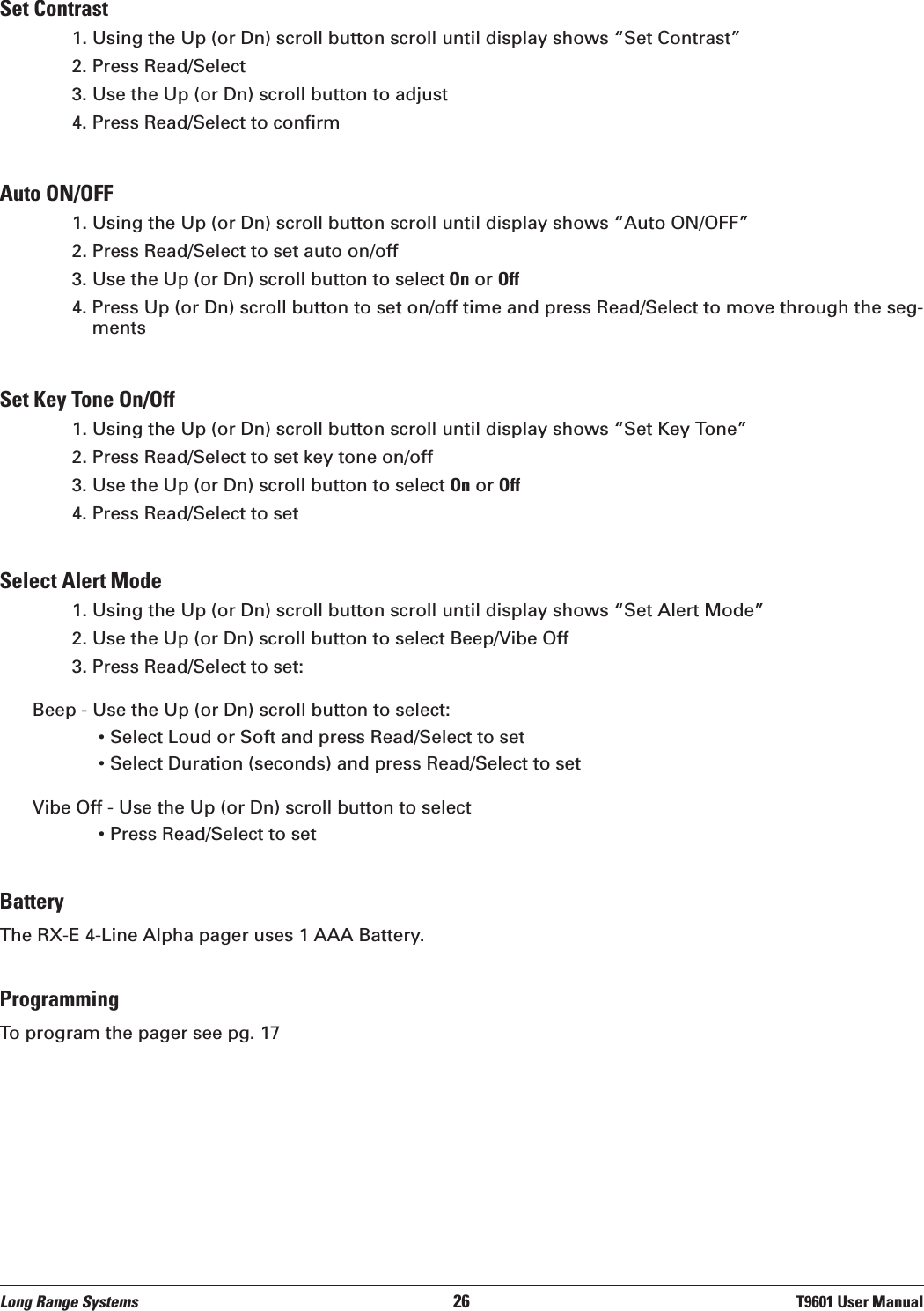 Set Contrast1. Using the Up (or Dn) scroll button scroll until display shows “Set Contrast”2. Press Read/Select3. Use the Up (or Dn) scroll button to adjust4. Press Read/Select to confirmAuto ON/OFF1. Using the Up (or Dn) scroll button scroll until display shows “Auto ON/OFF”2. Press Read/Select to set auto on/off3. Use the Up (or Dn) scroll button to select On or Off4. Press Up (or Dn) scroll button to set on/off time and press Read/Select to move through the seg-mentsSet Key Tone On/Off1. Using the Up (or Dn) scroll button scroll until display shows “Set Key Tone”2. Press Read/Select to set key tone on/off3. Use the Up (or Dn) scroll button to select On or Off4. Press Read/Select to setSelect Alert Mode1. Using the Up (or Dn) scroll button scroll until display shows “Set Alert Mode”2. Use the Up (or Dn) scroll button to select Beep/Vibe Off3. Press Read/Select to set:Beep - Use the Up (or Dn) scroll button to select:• Select Loud or Soft and press Read/Select to set• Select Duration (seconds) and press Read/Select to setVibe Off - Use the Up (or Dn) scroll button to select• Press Read/Select to setBatteryThe RX-E 4-Line Alpha pager uses 1 AAA Battery.ProgrammingTo program the pager see pg. 17Long Range Systems 26 T9601 User Manual
