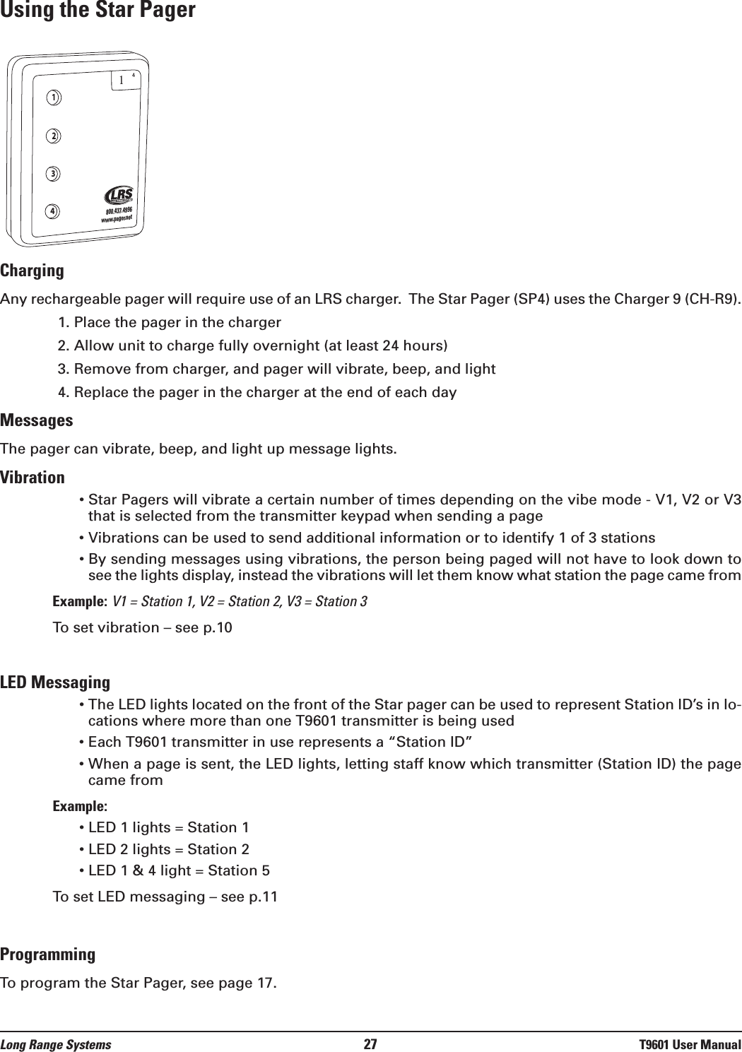 Using the Star PagerChargingAny rechargeable pager will require use of an LRS charger.  The Star Pager (SP4) uses the Charger 9 (CH-R9).1. Place the pager in the charger2. Allow unit to charge fully overnight (at least 24 hours)3. Remove from charger, and pager will vibrate, beep, and light 4. Replace the pager in the charger at the end of each dayMessagesThe pager can vibrate, beep, and light up message lights.Vibration • Star Pagers will vibrate a certain number of times depending on the vibe mode - V1, V2 or V3that is selected from the transmitter keypad when sending a page• Vibrations can be used to send additional information or to identify 1 of 3 stations• By sending messages using vibrations, the person being paged will not have to look down tosee the lights display, instead the vibrations will let them know what station the page came fromExample: V1 = Station 1, V2 = Station 2, V3 = Station 3To set vibration – see p.10LED Messaging• The LED lights located on the front of the Star pager can be used to represent Station ID’s in lo-cations where more than one T9601 transmitter is being used• Each T9601 transmitter in use represents a “Station ID”• When a page is sent, the LED lights, letting staff know which transmitter (Station ID) the pagecame from Example:• LED 1 lights = Station 1• LED 2 lights = Station 2• LED 1 &amp; 4 light = Station 5To set LED messaging – see p.11ProgrammingTo program the Star Pager, see page 17.1234800.437.4996www.pager.net14Long Range Systems 27 T9601 User Manual