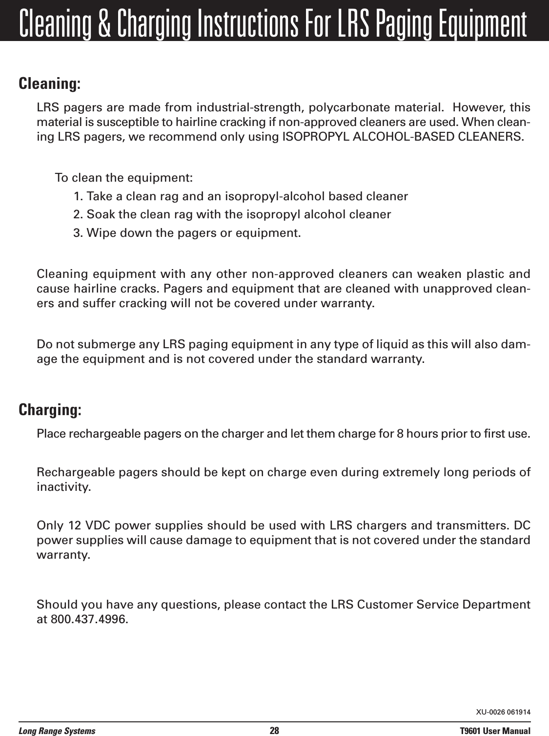 Cleaning &amp; Charging Instructions For LRS Paging EquipmentCleaning:LRS pagers are made from industrial-strength, polycarbonate material.  However, thismaterial is susceptible to hairline cracking if non-approved cleaners are used. When clean-ing LRS pagers, we recommend only using ISOPROPYL ALCOHOL-BASED CLEANERS.To clean the equipment:1. Take a clean rag and an isopropyl-alcohol based cleaner 2. Soak the clean rag with the isopropyl alcohol cleaner 3. Wipe down the pagers or equipment.Cleaning equipment with any other non-approved cleaners can weaken plastic andcause hairline cracks. Pagers and equipment that are cleaned with unapproved clean-ers and suffer cracking will not be covered under warranty.Do not submerge any LRS paging equipment in any type of liquid as this will also dam-age the equipment and is not covered under the standard warranty.Charging:Place rechargeable pagers on the charger and let them charge for 8 hours prior to first use.Rechargeable pagers should be kept on charge even during extremely long periods ofinactivity.Only 12 VDC power supplies should be used with LRS chargers and transmitters. DCpower supplies will cause damage to equipment that is not covered under the standardwarranty.Should you have any questions, please contact the LRS Customer Service Departmentat 800.437.4996.Long Range Systems 28 T9601 User ManualXU-0026 061914