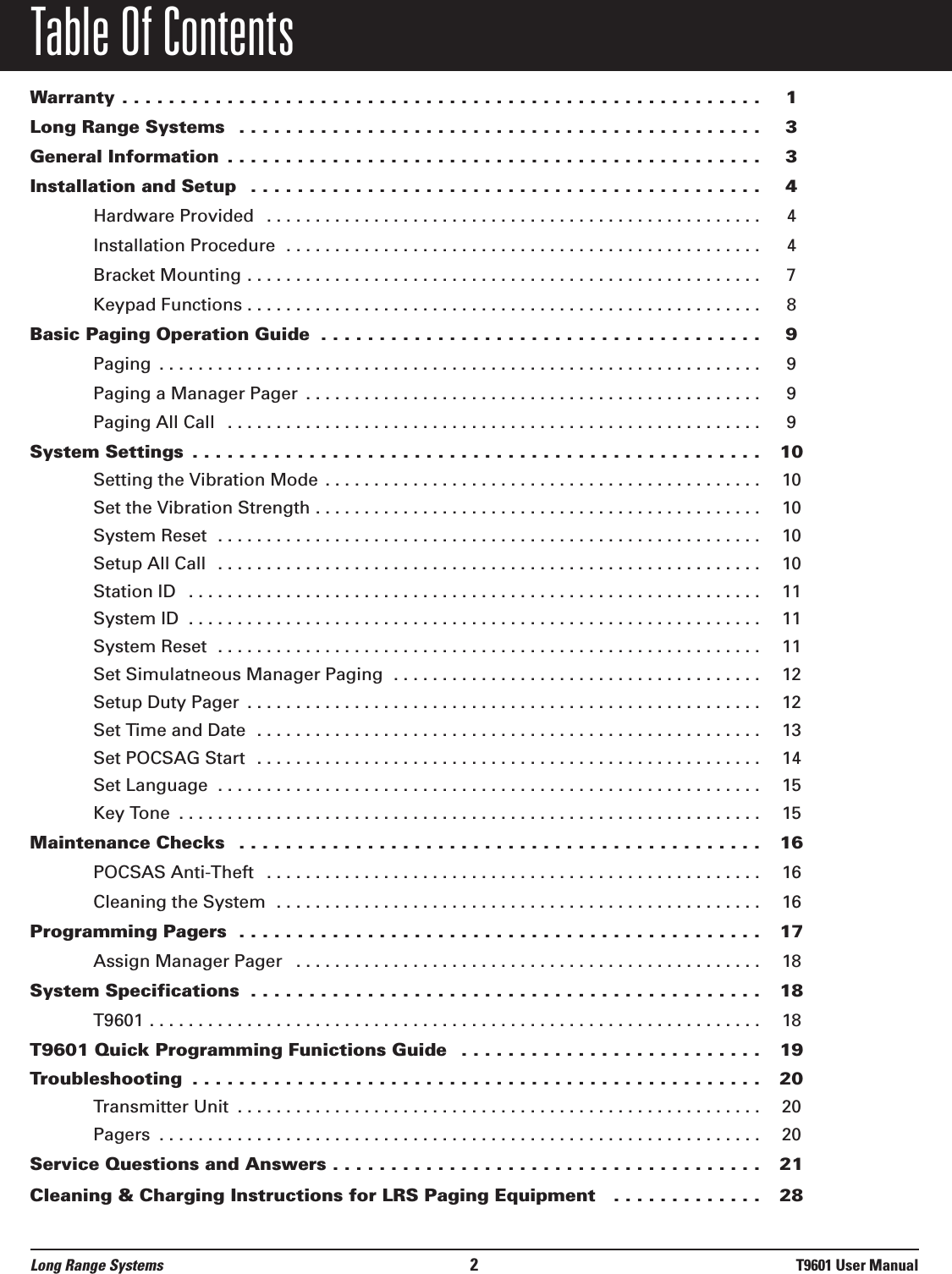 Table Of ContentsWarranty . . . . . . . . . . . . . . . . . . . . . . . . . . . . . . . . . . . . . . . . . . . . . . . . . . . . . . . 1Long Range Systems  . . . . . . . . . . . . . . . . . . . . . . . . . . . . . . . . . . . . . . . . . . . . . 3General Information  . . . . . . . . . . . . . . . . . . . . . . . . . . . . . . . . . . . . . . . . . . . . . . 3Installation and Setup  . . . . . . . . . . . . . . . . . . . . . . . . . . . . . . . . . . . . . . . . . . . . 4Hardware Provided  . . . . . . . . . . . . . . . . . . . . . . . . . . . . . . . . . . . . . . . . . . . . . . . . . . . 4Installation Procedure  . . . . . . . . . . . . . . . . . . . . . . . . . . . . . . . . . . . . . . . . . . . . . . . . . 4Bracket Mounting . . . . . . . . . . . . . . . . . . . . . . . . . . . . . . . . . . . . . . . . . . . . . . . . . . . . . 7Keypad Functions . . . . . . . . . . . . . . . . . . . . . . . . . . . . . . . . . . . . . . . . . . . . . . . . . . . . . 8Basic Paging Operation Guide  . . . . . . . . . . . . . . . . . . . . . . . . . . . . . . . . . . . . . . 9Paging  . . . . . . . . . . . . . . . . . . . . . . . . . . . . . . . . . . . . . . . . . . . . . . . . . . . . . . . . . . . . . . 9Paging a Manager Pager  . . . . . . . . . . . . . . . . . . . . . . . . . . . . . . . . . . . . . . . . . . . . . . . 9Paging All Call  . . . . . . . . . . . . . . . . . . . . . . . . . . . . . . . . . . . . . . . . . . . . . . . . . . . . . . . 9System Settings  . . . . . . . . . . . . . . . . . . . . . . . . . . . . . . . . . . . . . . . . . . . . . . . . . 10Setting the Vibration Mode  . . . . . . . . . . . . . . . . . . . . . . . . . . . . . . . . . . . . . . . . . . . . . 10Set the Vibration Strength . . . . . . . . . . . . . . . . . . . . . . . . . . . . . . . . . . . . . . . . . . . . . . 10System Reset  . . . . . . . . . . . . . . . . . . . . . . . . . . . . . . . . . . . . . . . . . . . . . . . . . . . . . . . . 10Setup All Call  . . . . . . . . . . . . . . . . . . . . . . . . . . . . . . . . . . . . . . . . . . . . . . . . . . . . . . . . 10Station ID  . . . . . . . . . . . . . . . . . . . . . . . . . . . . . . . . . . . . . . . . . . . . . . . . . . . . . . . . . . . 11System ID  . . . . . . . . . . . . . . . . . . . . . . . . . . . . . . . . . . . . . . . . . . . . . . . . . . . . . . . . . . . 11System Reset  . . . . . . . . . . . . . . . . . . . . . . . . . . . . . . . . . . . . . . . . . . . . . . . . . . . . . . . . 11Set Simulatneous Manager Paging  . . . . . . . . . . . . . . . . . . . . . . . . . . . . . . . . . . . . . . 12Setup Duty Pager  . . . . . . . . . . . . . . . . . . . . . . . . . . . . . . . . . . . . . . . . . . . . . . . . . . . . . 12Set Time and Date  . . . . . . . . . . . . . . . . . . . . . . . . . . . . . . . . . . . . . . . . . . . . . . . . . . . . 13Set POCSAG Start  . . . . . . . . . . . . . . . . . . . . . . . . . . . . . . . . . . . . . . . . . . . . . . . . . . . . 14Set Language  . . . . . . . . . . . . . . . . . . . . . . . . . . . . . . . . . . . . . . . . . . . . . . . . . . . . . . . . 15Key Tone  . . . . . . . . . . . . . . . . . . . . . . . . . . . . . . . . . . . . . . . . . . . . . . . . . . . . . . . . . . . . 15Maintenance Checks  . . . . . . . . . . . . . . . . . . . . . . . . . . . . . . . . . . . . . . . . . . . . . 16POCSAS Anti-Theft  . . . . . . . . . . . . . . . . . . . . . . . . . . . . . . . . . . . . . . . . . . . . . . . . . . . 16Cleaning the System  . . . . . . . . . . . . . . . . . . . . . . . . . . . . . . . . . . . . . . . . . . . . . . . . . . 16Programming Pagers  . . . . . . . . . . . . . . . . . . . . . . . . . . . . . . . . . . . . . . . . . . . . . 17Assign Manager Pager  . . . . . . . . . . . . . . . . . . . . . . . . . . . . . . . . . . . . . . . . . . . . . . . . 18System Specifications  . . . . . . . . . . . . . . . . . . . . . . . . . . . . . . . . . . . . . . . . . . . . 18T9601 . . . . . . . . . . . . . . . . . . . . . . . . . . . . . . . . . . . . . . . . . . . . . . . . . . . . . . . . . . . . . . . 18T9601 Quick Programming Funictions Guide  . . . . . . . . . . . . . . . . . . . . . . . . . . 19Troubleshooting  . . . . . . . . . . . . . . . . . . . . . . . . . . . . . . . . . . . . . . . . . . . . . . . . . 20Transmitter Unit  . . . . . . . . . . . . . . . . . . . . . . . . . . . . . . . . . . . . . . . . . . . . . . . . . . . . . . 20Pagers  . . . . . . . . . . . . . . . . . . . . . . . . . . . . . . . . . . . . . . . . . . . . . . . . . . . . . . . . . . . . . . 20Service Questions and Answers . . . . . . . . . . . . . . . . . . . . . . . . . . . . . . . . . . . . . 21Cleaning &amp; Charging Instructions for LRS Paging Equipment   . . . . . . . . . . . . . 28Long Range Systems 2T9601 User Manual