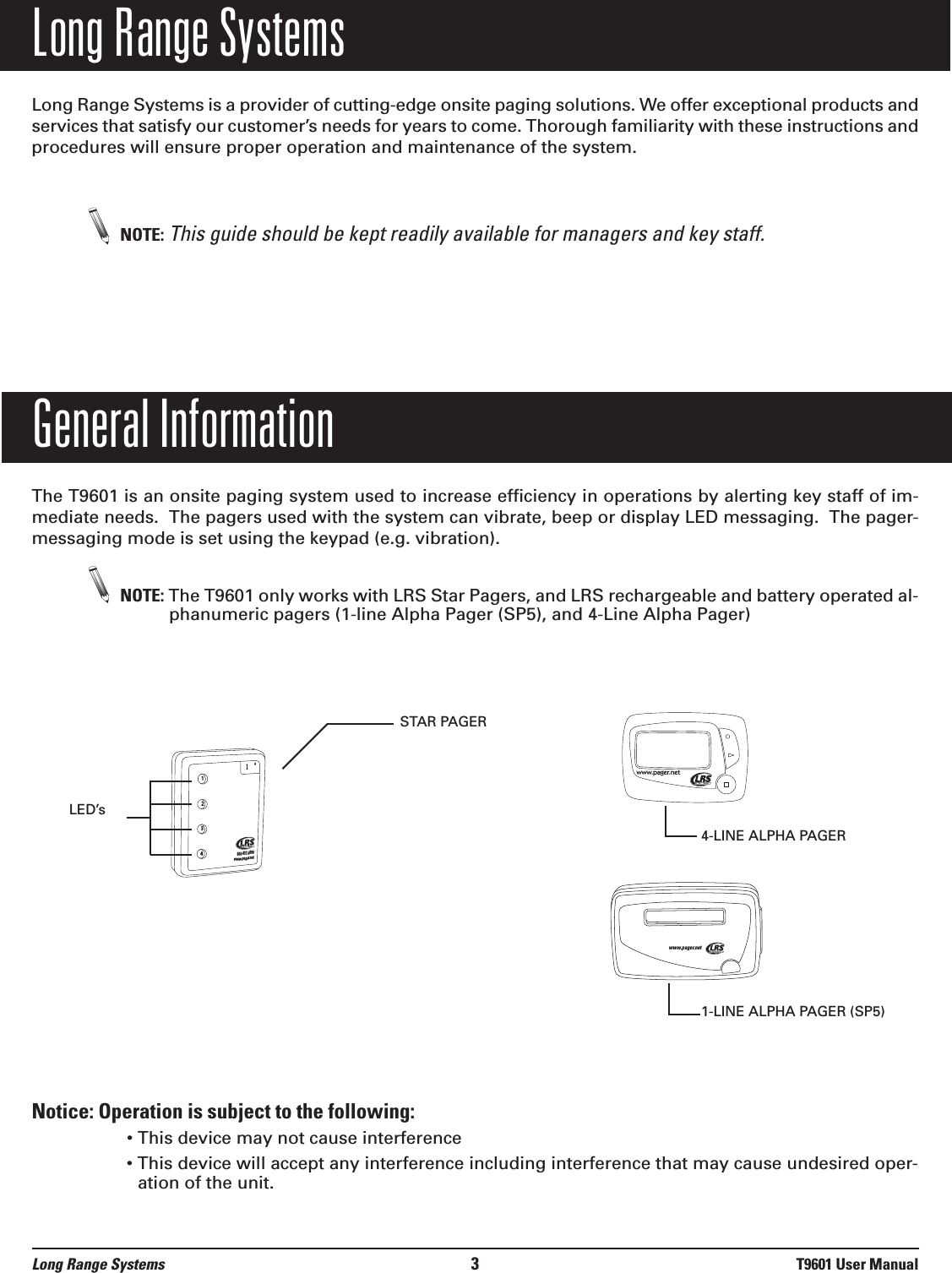 Long Range SystemsLong Range Systems is a provider of cutting-edge onsite paging solutions. We offer exceptional products andservices that satisfy our customer’s needs for years to come. Thorough familiarity with these instructions andprocedures will ensure proper operation and maintenance of the system. NOTE: This guide should be kept readily available for managers and key staff.General InformationThe T9601 is an onsite paging system used to increase efficiency in operations by alerting key staff of im-mediate needs.  The pagers used with the system can vibrate, beep or display LED messaging.  The pager-messaging mode is set using the keypad (e.g. vibration). NOTE: The T9601 only works with LRS Star Pagers, and LRS rechargeable and battery operated al-phanumeric pagers (1-line Alpha Pager (SP5), and 4-Line Alpha Pager)Notice: Operation is subject to the following:• This device may not cause interference• This device will accept any interference including interference that may cause undesired oper-ation of the unit.Long Range Systems 3T9601 User Manual1234800.437.4996www.pager.net14STAR PAGERLED’swww.pager.netwww.pager.net4-LINE ALPHA PAGER1-LINE ALPHA PAGER (SP5)