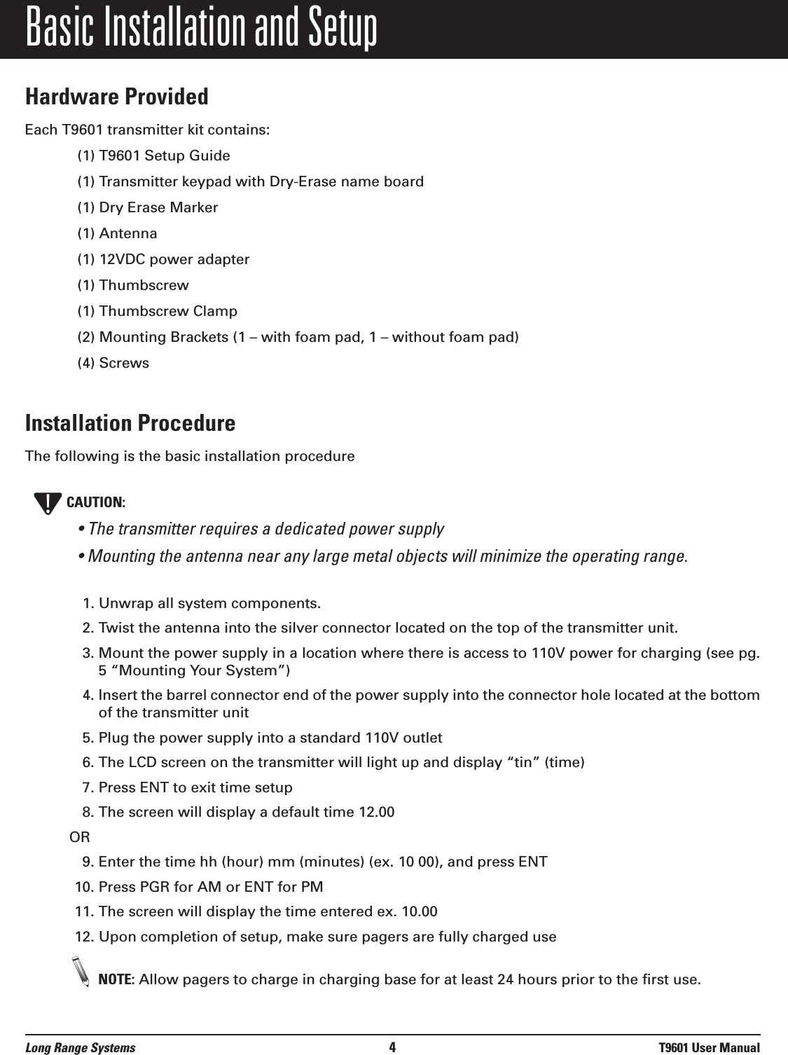 Basic Installation and SetupHardware ProvidedEach T9601 transmitter kit contains:(1) T9601 Setup Guide(1) Transmitter keypad with Dry-Erase name board(1) Dry Erase Marker(1) Antenna(1) 12VDC power adapter(1) Thumbscrew(1) Thumbscrew Clamp(2) Mounting Brackets (1 – with foam pad, 1 – without foam pad) (4) ScrewsInstallation ProcedureThe following is the basic installation procedureCAUTION:• The transmitter requires a dedicated power supply• Mounting the antenna near any large metal objects will minimize the operating range. 1. Unwrap all system components.2. Twist the antenna into the silver connector located on the top of the transmitter unit.3. Mount the power supply in a location where there is access to 110V power for charging (see pg.5 “Mounting Your System”)4. Insert the barrel connector end of the power supply into the connector hole located at the bottomof the transmitter unit5. Plug the power supply into a standard 110V outlet 6. The LCD screen on the transmitter will light up and display “tin” (time)7. Press ENT to exit time setup8. The screen will display a default time 12.00OR9. Enter the time hh (hour) mm (minutes) (ex. 10 00), and press ENT10. Press PGR for AM or ENT for PM11. The screen will display the time entered ex. 10.0012. Upon completion of setup, make sure pagers are fully charged useNOTE: Allow pagers to charge in charging base for at least 24 hours prior to the first use.!Long Range Systems 4T9601 User Manual