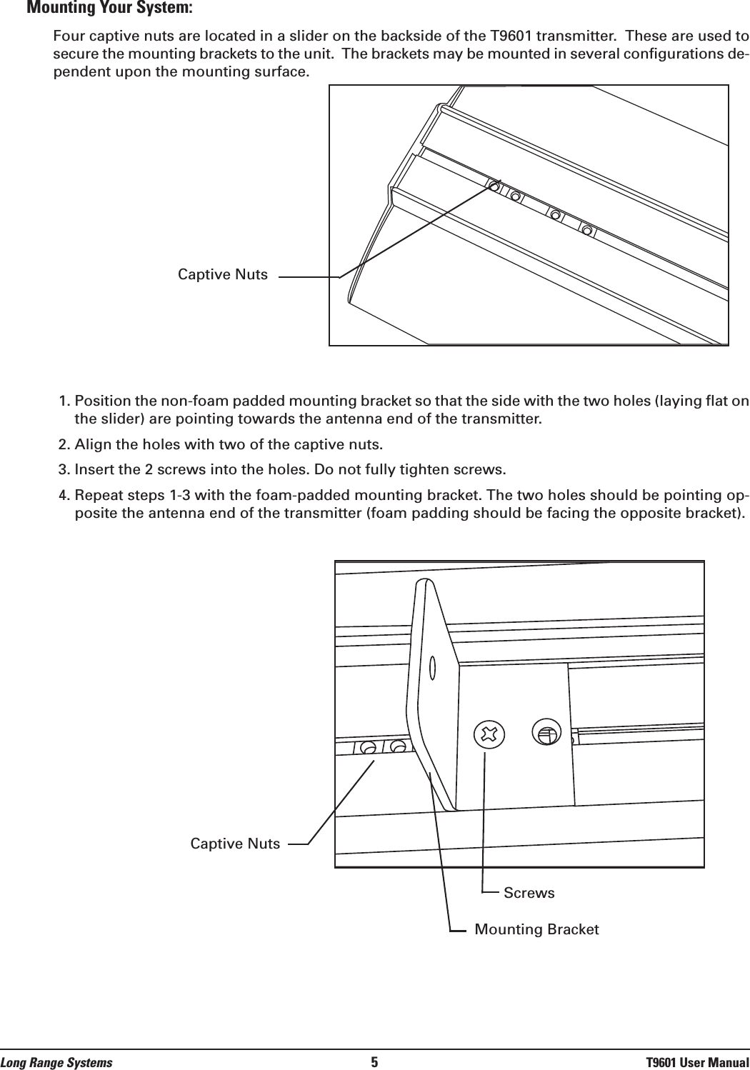 Mounting Your System:Four captive nuts are located in a slider on the backside of the T9601 transmitter.  These are used tosecure the mounting brackets to the unit.  The brackets may be mounted in several configurations de-pendent upon the mounting surface.1. Position the non-foam padded mounting bracket so that the side with the two holes (laying flat onthe slider) are pointing towards the antenna end of the transmitter.2. Align the holes with two of the captive nuts.3. Insert the 2 screws into the holes. Do not fully tighten screws.4. Repeat steps 1-3 with the foam-padded mounting bracket. The two holes should be pointing op-posite the antenna end of the transmitter (foam padding should be facing the opposite bracket).Long Range Systems 5T9601 User ManualCaptive NutsCaptive NutsMounting BracketScrews