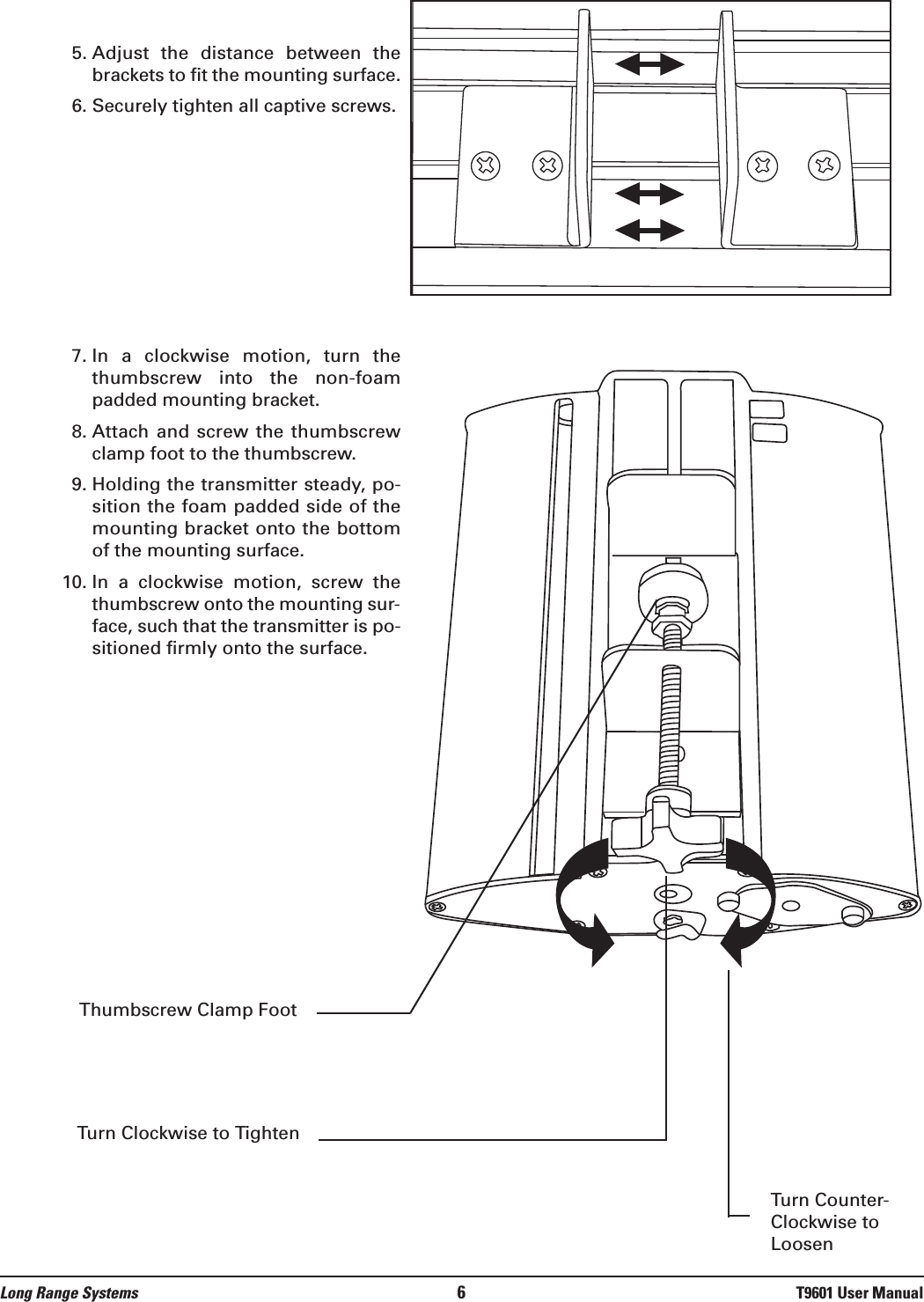 5. Adjust  the  distance  between  thebrackets to fit the mounting surface.6. Securely tighten all captive screws.7. In  a  clockwise  motion,  turn  thethumbscrew  into  the  non-foampadded mounting bracket.8. Attach  and  screw  the  thumbscrewclamp foot to the thumbscrew.9. Holding the transmitter steady, po-sition the foam padded side of themounting bracket onto the bottomof the mounting surface.10. In  a  clockwise  motion,  screw  thethumbscrew onto the mounting sur-face, such that the transmitter is po-sitioned firmly onto the surface.Long Range Systems 6T9601 User ManualThumbscrew Clamp FootTurn Clockwise to TightenTurn Counter-Clockwise toLoosen