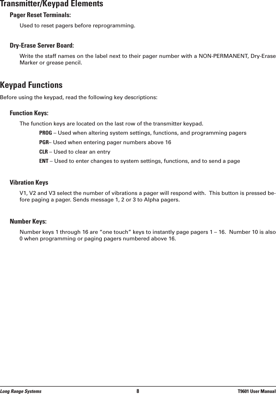 Transmitter/Keypad ElementsPager Reset Terminals: Used to reset pagers before reprogramming.Dry-Erase Server Board: Write the staff names on the label next to their pager number with a NON-PERMANENT, Dry-EraseMarker or grease pencil.Keypad FunctionsBefore using the keypad, read the following key descriptions:Function Keys:The function keys are located on the last row of the transmitter keypad.PROG – Used when altering system settings, functions, and programming pagersPGR– Used when entering pager numbers above 16CLR – Used to clear an entryENT – Used to enter changes to system settings, functions, and to send a pageVibration KeysV1, V2 and V3 select the number of vibrations a pager will respond with.  This button is pressed be-fore paging a pager. Sends message 1, 2 or 3 to Alpha pagers.Number Keys: Number keys 1 through 16 are “one touch” keys to instantly page pagers 1 – 16.  Number 10 is also0 when programming or paging pagers numbered above 16.Long Range Systems 8T9601 User Manual